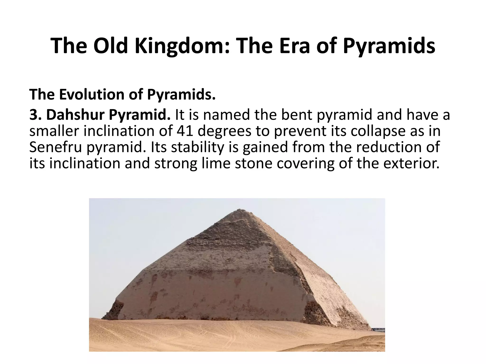 The Old Kingdom: The Era of Pyramids
The Evolution of Pyramids.
3. Dahshur Pyramid. It is named the bent pyramid and have a
smaller inclination of 41 degrees to prevent its collapse as in
Senefru pyramid. Its stability is gained from the reduction of
its inclination and strong lime stone covering of the exterior.
 