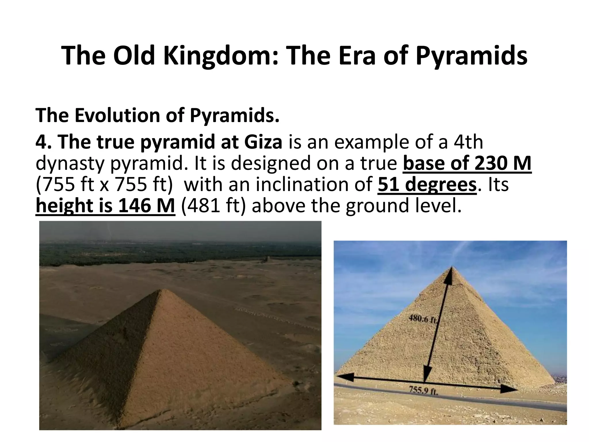 The Old Kingdom: The Era of Pyramids
The Evolution of Pyramids.
4. The true pyramid at Giza is an example of a 4th
dynasty pyramid. It is designed on a true base of 230 M
(755 ft x 755 ft) with an inclination of 51 degrees. Its
height is 146 M (481 ft) above the ground level.
 