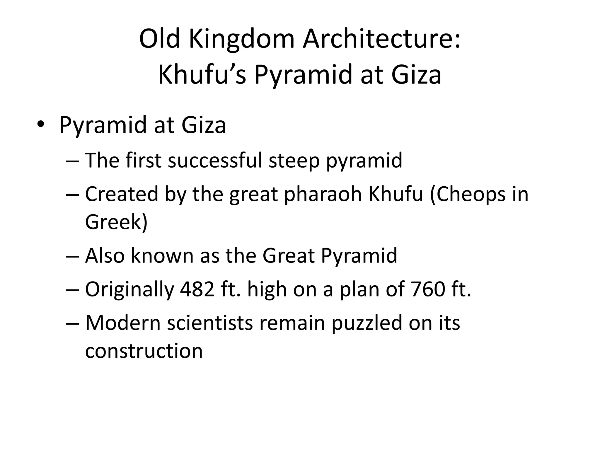 Old Kingdom Architecture:
Khufu’s Pyramid at Giza
• Pyramid at Giza
– The first successful steep pyramid
– Created by the great pharaoh Khufu (Cheops in
Greek)
– Also known as the Great Pyramid
– Originally 482 ft. high on a plan of 760 ft.
– Modern scientists remain puzzled on its
construction
 
