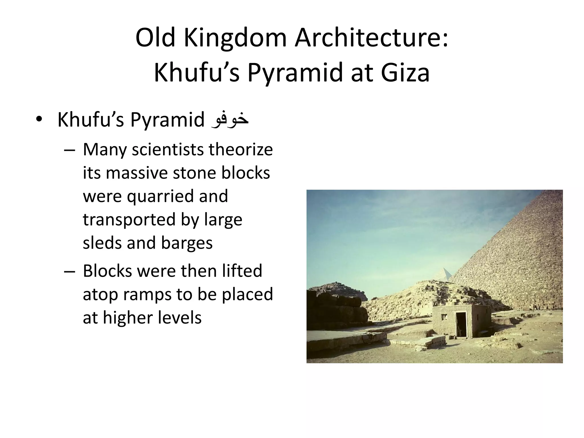 Old Kingdom Architecture:
Khufu’s Pyramid at Giza
• Khufu’s Pyramid ‫خوفو‬
– Many scientists theorize
its massive stone blocks
were quarried and
transported by large
sleds and barges
– Blocks were then lifted
atop ramps to be placed
at higher levels
 
