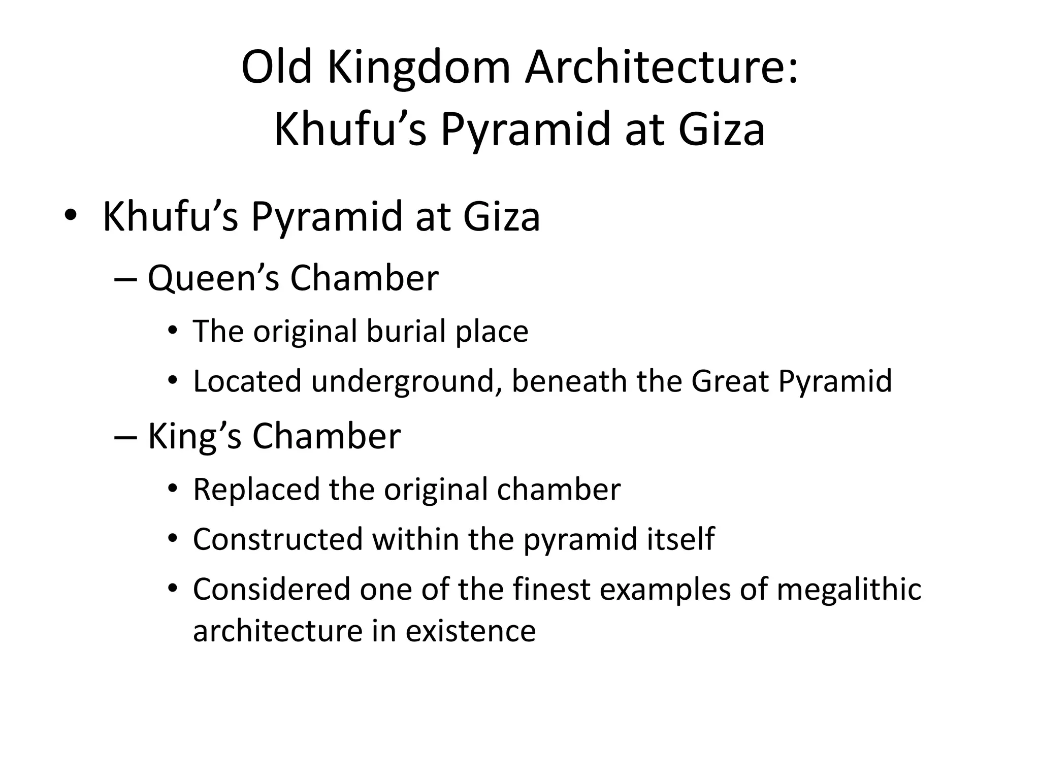 Old Kingdom Architecture:
Khufu’s Pyramid at Giza
• Khufu’s Pyramid at Giza
– Queen’s Chamber
• The original burial place
• Located underground, beneath the Great Pyramid
– King’s Chamber
• Replaced the original chamber
• Constructed within the pyramid itself
• Considered one of the finest examples of megalithic
architecture in existence
 