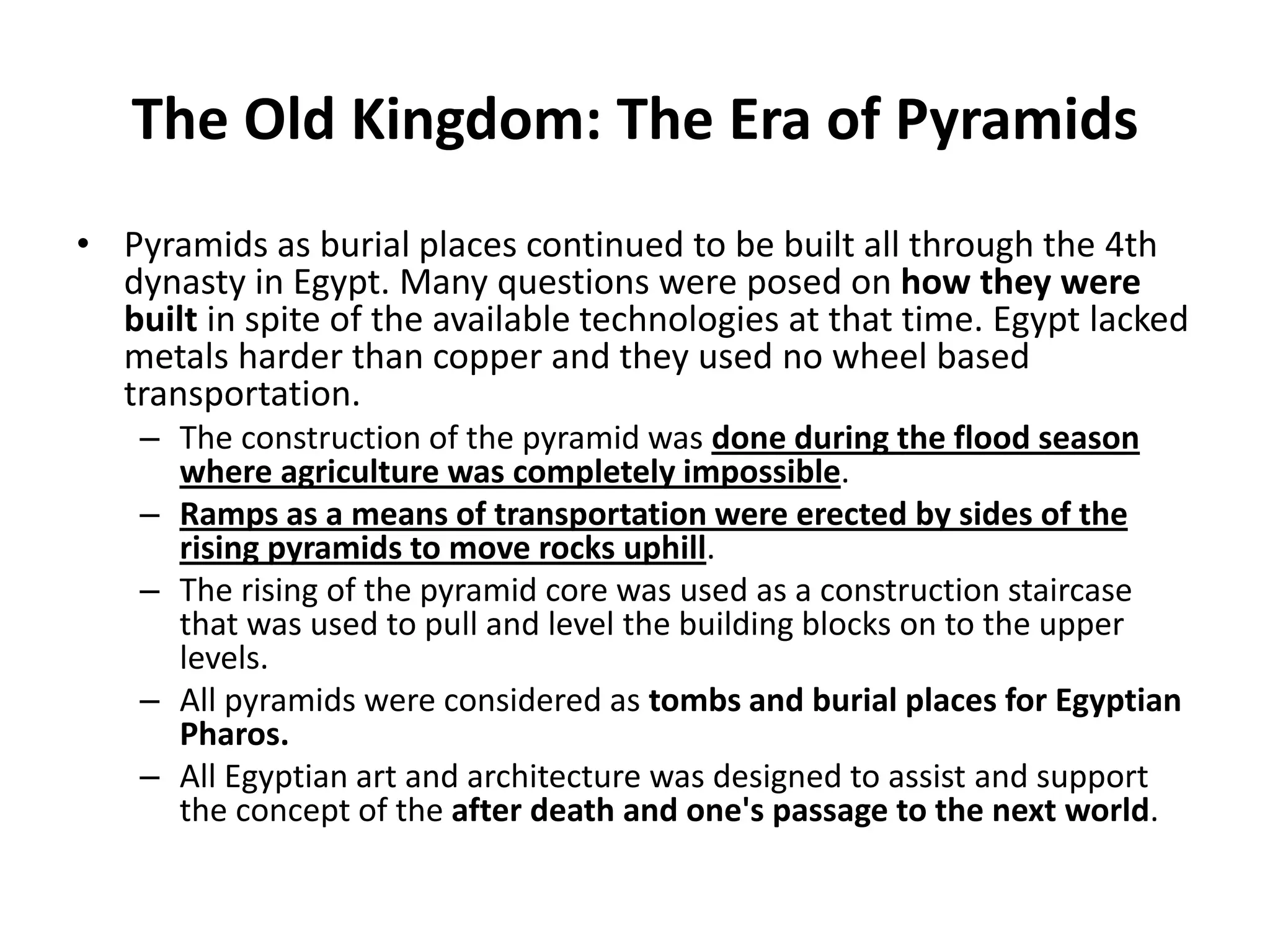 The Old Kingdom: The Era of Pyramids
• Pyramids as burial places continued to be built all through the 4th
dynasty in Egypt. Many questions were posed on how they were
built in spite of the available technologies at that time. Egypt lacked
metals harder than copper and they used no wheel based
transportation.
– The construction of the pyramid was done during the flood season
where agriculture was completely impossible.
– Ramps as a means of transportation were erected by sides of the
rising pyramids to move rocks uphill.
– The rising of the pyramid core was used as a construction staircase
that was used to pull and level the building blocks on to the upper
levels.
– All pyramids were considered as tombs and burial places for Egyptian
Pharos.
– All Egyptian art and architecture was designed to assist and support
the concept of the after death and one's passage to the next world.
 