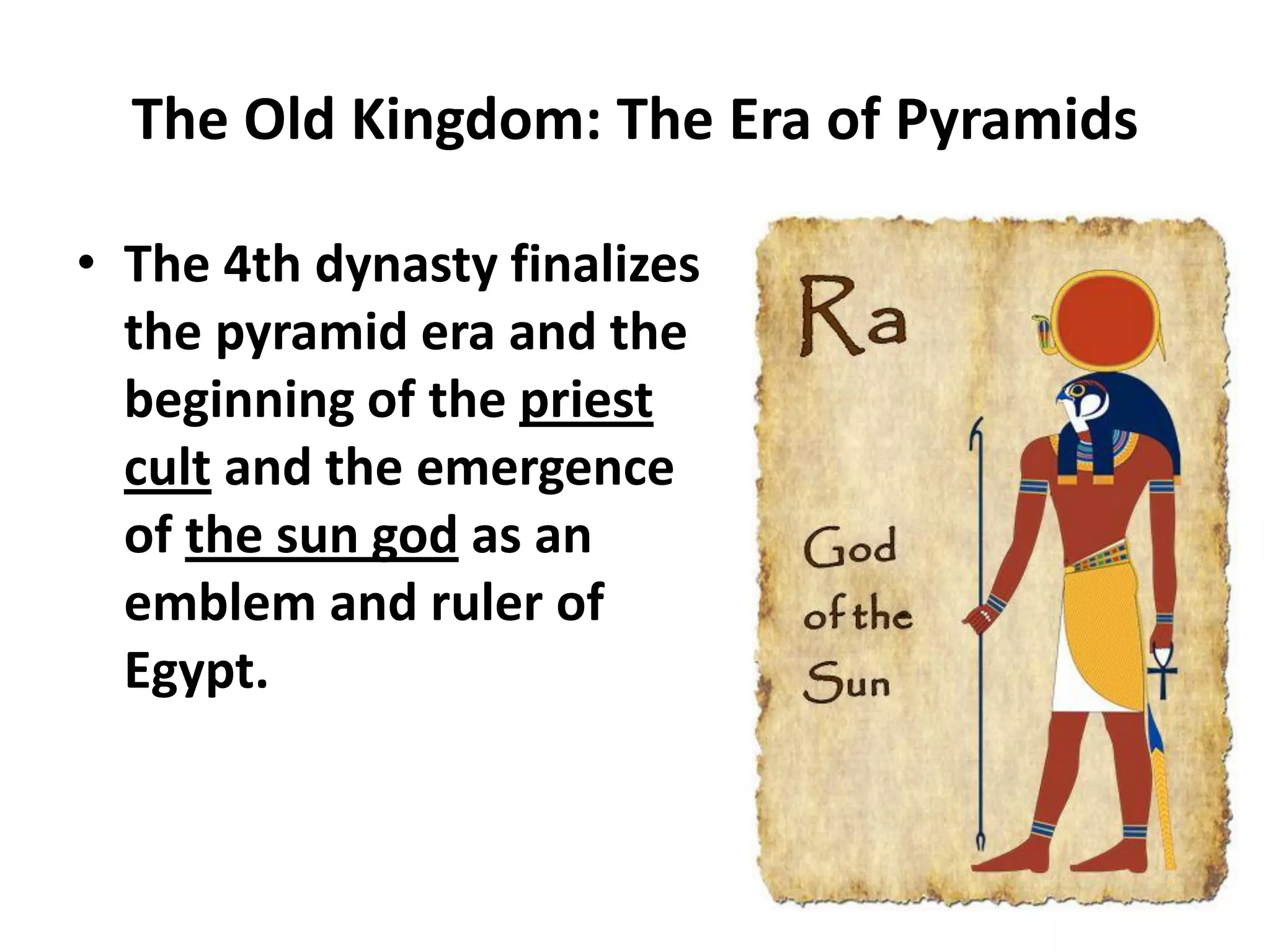 The Old Kingdom: The Era of Pyramids
• The 4th dynasty finalizes
the pyramid era and the
beginning of the priest
cult and the emergence
of the sun god as an
emblem and ruler of
Egypt.
 