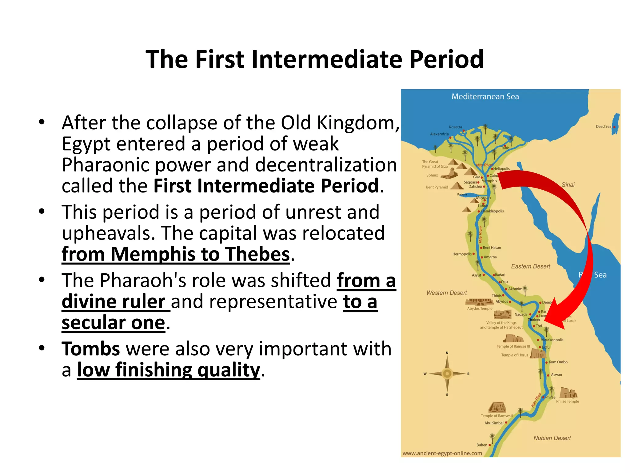 The First Intermediate Period
• After the collapse of the Old Kingdom,
Egypt entered a period of weak
Pharaonic power and decentralization
called the First Intermediate Period.
• This period is a period of unrest and
upheavals. The capital was relocated
from Memphis to Thebes.
• The Pharaoh's role was shifted from a
divine ruler and representative to a
secular one.
• Tombs were also very important with
a low finishing quality.
 