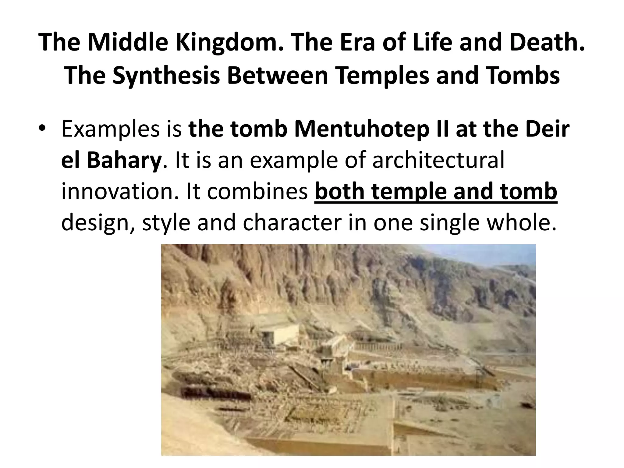 The Middle Kingdom. The Era of Life and Death.
The Synthesis Between Temples and Tombs
• Examples is the tomb Mentuhotep II at the Deir
el Bahary. It is an example of architectural
innovation. It combines both temple and tomb
design, style and character in one single whole.
 
