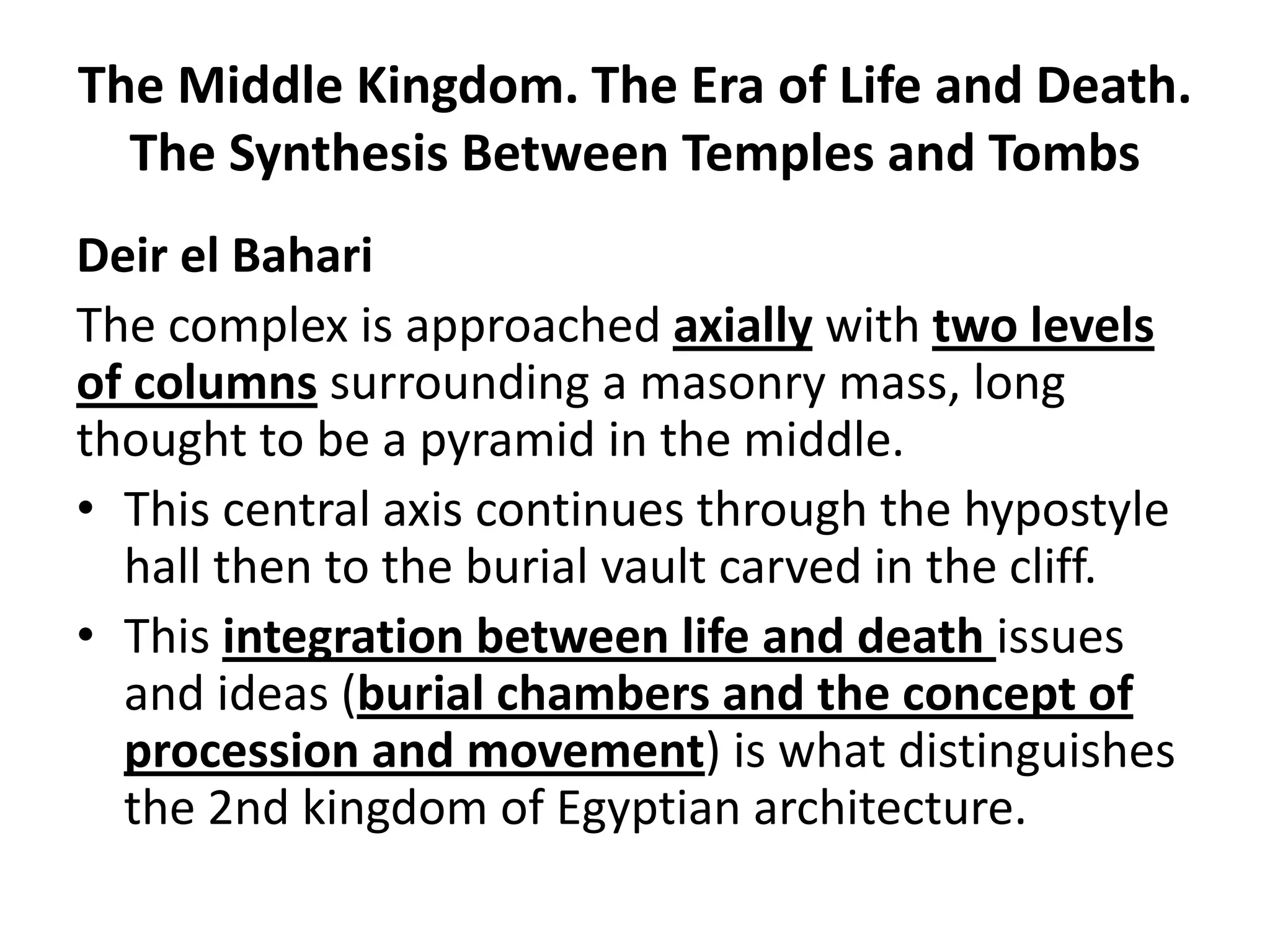 The Middle Kingdom. The Era of Life and Death.
The Synthesis Between Temples and Tombs
Deir el Bahari
The complex is approached axially with two levels
of columns surrounding a masonry mass, long
thought to be a pyramid in the middle.
• This central axis continues through the hypostyle
hall then to the burial vault carved in the cliff.
• This integration between life and death issues
and ideas (burial chambers and the concept of
procession and movement) is what distinguishes
the 2nd kingdom of Egyptian architecture.
 