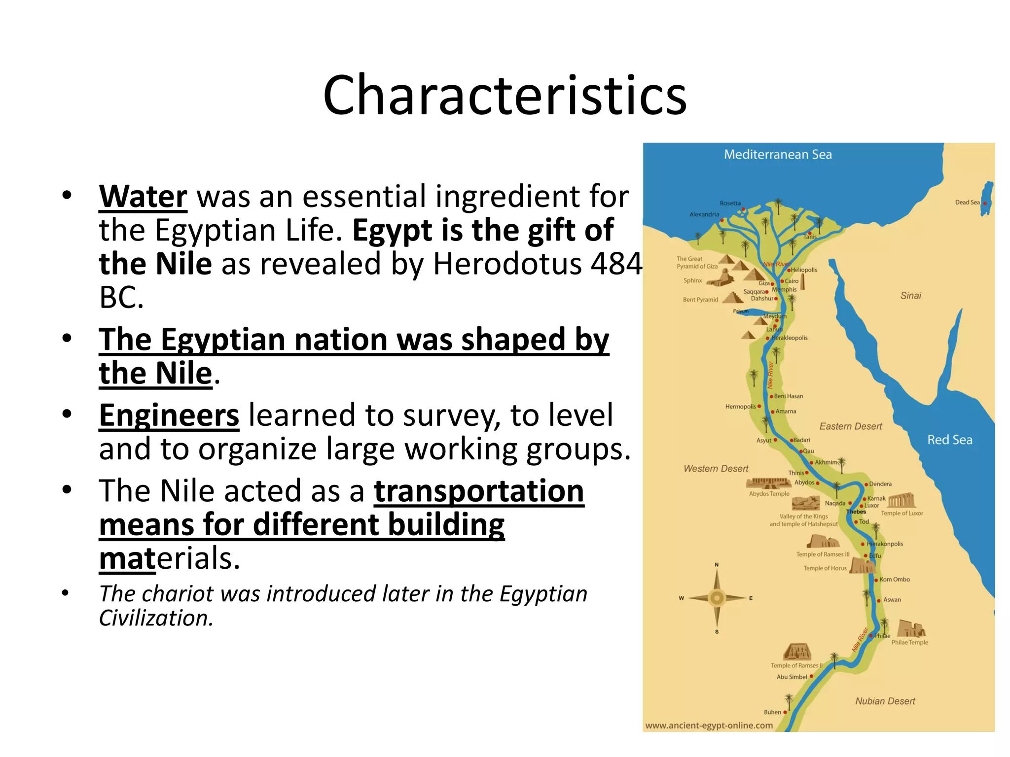 Characteristics
• Water was an essential ingredient for
the Egyptian Life. Egypt is the gift of
the Nile as revealed by Herodotus 484
BC.
• The Egyptian nation was shaped by
the Nile.
• Engineers learned to survey, to level
and to organize large working groups.
• The Nile acted as a transportation
means for different building
materials.
• The chariot was introduced later in the Egyptian
Civilization.
 