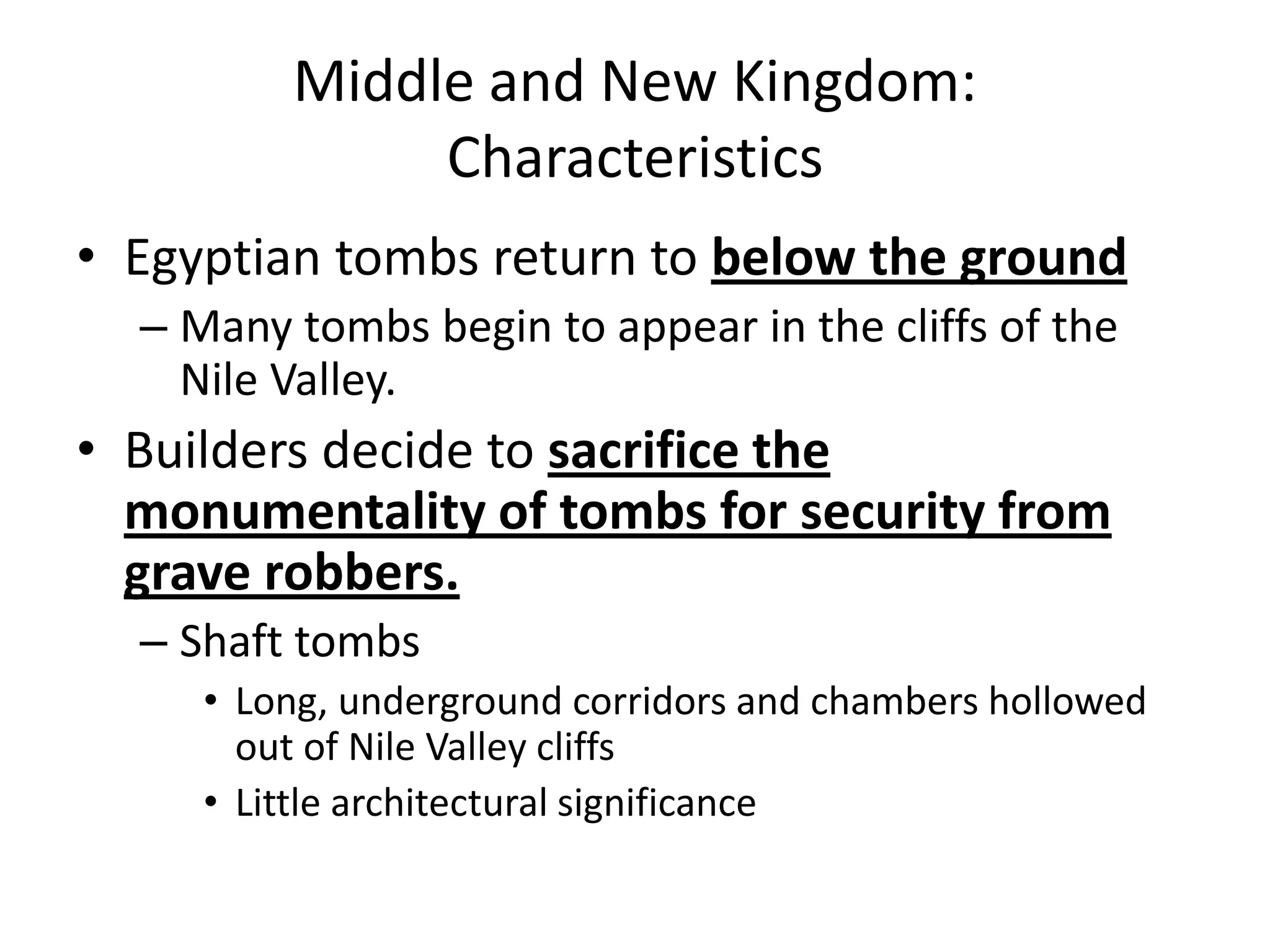 Middle and New Kingdom:
Characteristics
• Egyptian tombs return to below the ground
– Many tombs begin to appear in the cliffs of the
Nile Valley.
• Builders decide to sacrifice the
monumentality of tombs for security from
grave robbers.
– Shaft tombs
• Long, underground corridors and chambers hollowed
out of Nile Valley cliffs
• Little architectural significance
 