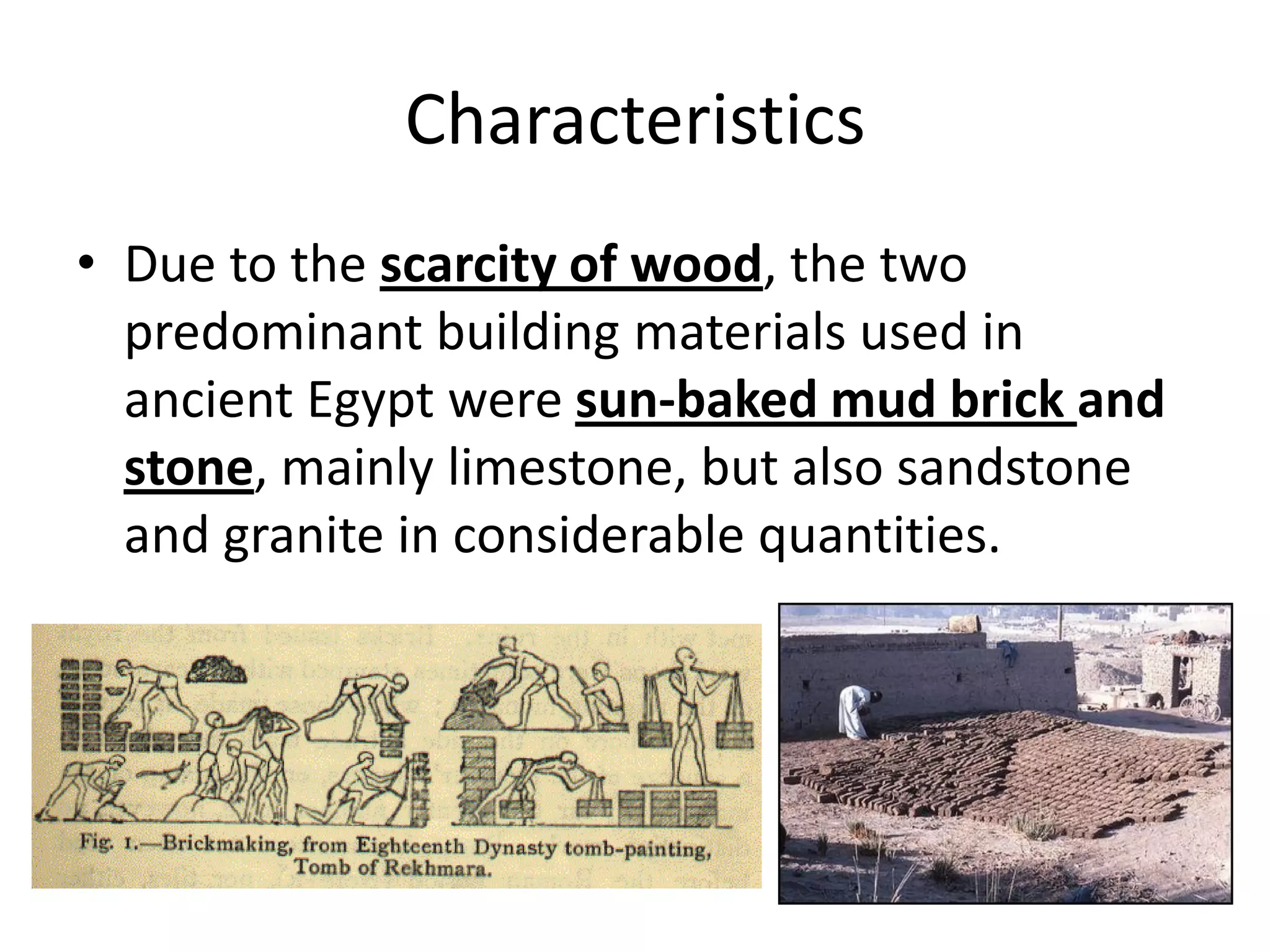 Characteristics
• Due to the scarcity of wood, the two
predominant building materials used in
ancient Egypt were sun-baked mud brick and
stone, mainly limestone, but also sandstone
and granite in considerable quantities.
 
