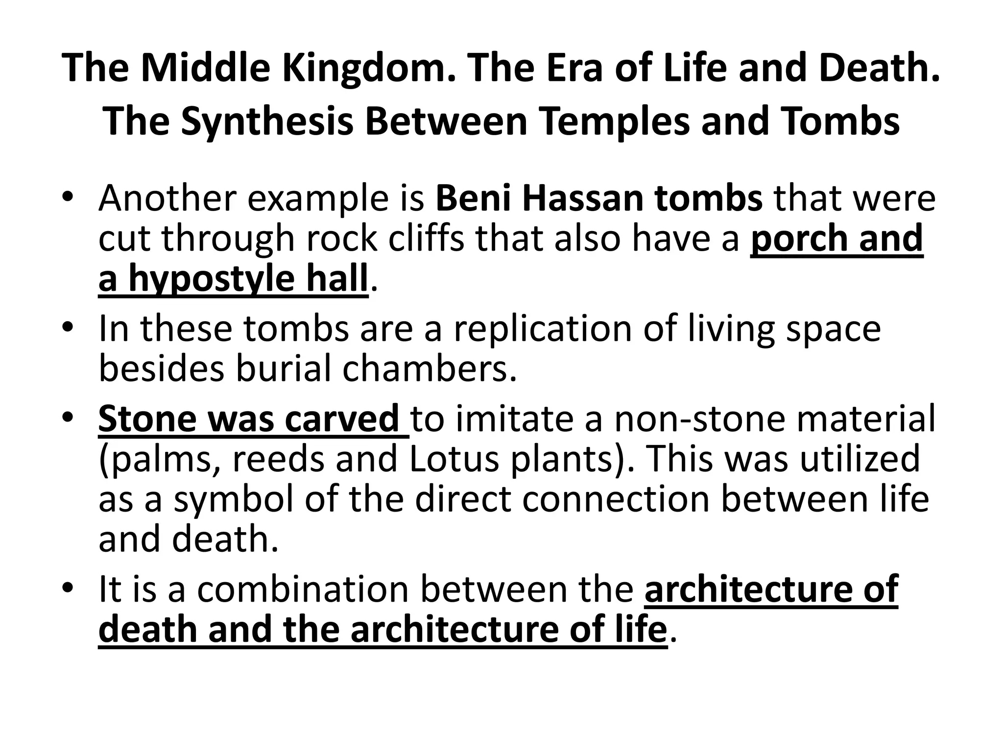 The Middle Kingdom. The Era of Life and Death.
The Synthesis Between Temples and Tombs
• Another example is Beni Hassan tombs that were
cut through rock cliffs that also have a porch and
a hypostyle hall.
• In these tombs are a replication of living space
besides burial chambers.
• Stone was carved to imitate a non-stone material
(palms, reeds and Lotus plants). This was utilized
as a symbol of the direct connection between life
and death.
• It is a combination between the architecture of
death and the architecture of life.
 