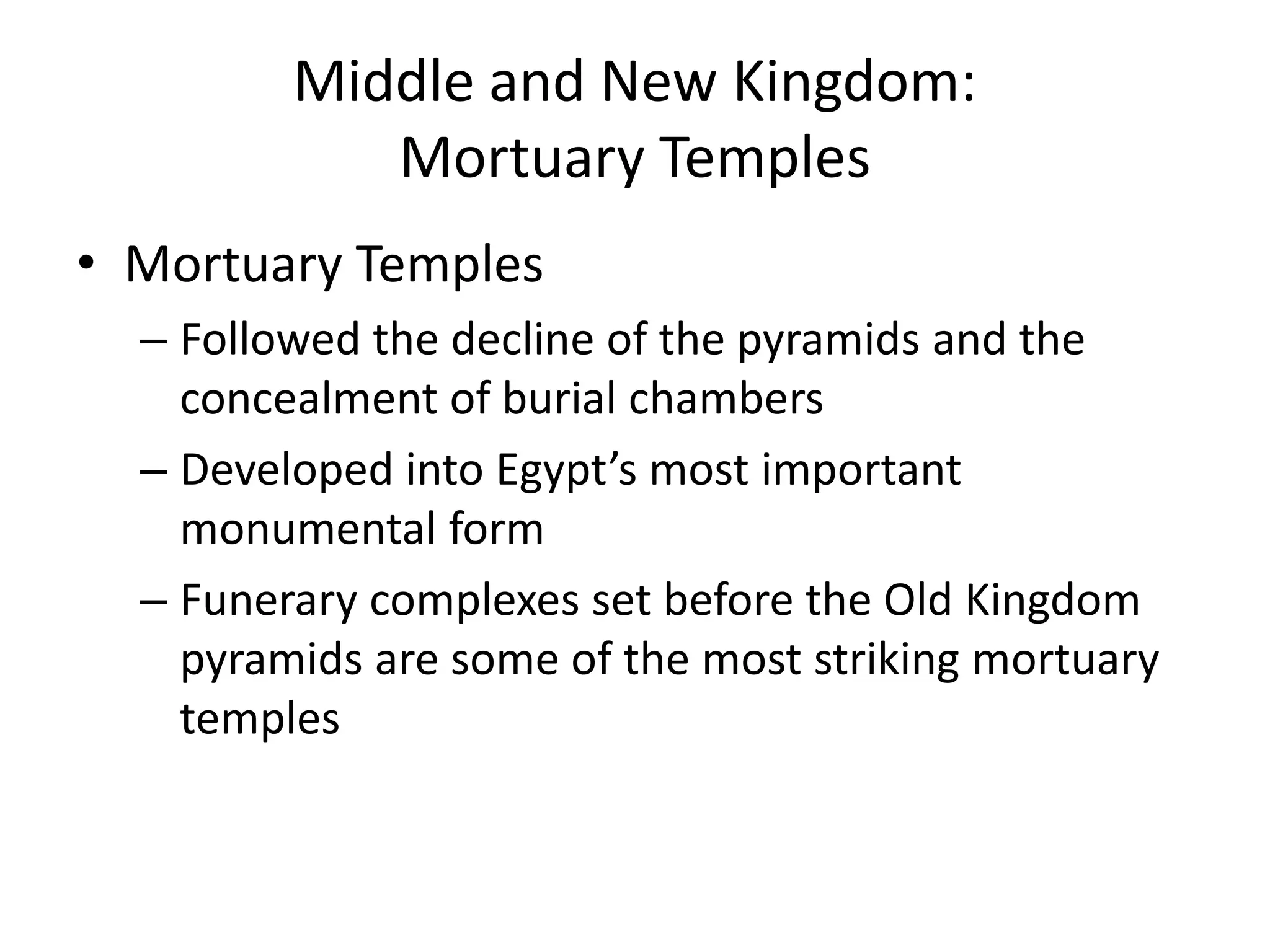 Middle and New Kingdom:
Mortuary Temples
• Mortuary Temples
– Followed the decline of the pyramids and the
concealment of burial chambers
– Developed into Egypt’s most important
monumental form
– Funerary complexes set before the Old Kingdom
pyramids are some of the most striking mortuary
temples
 