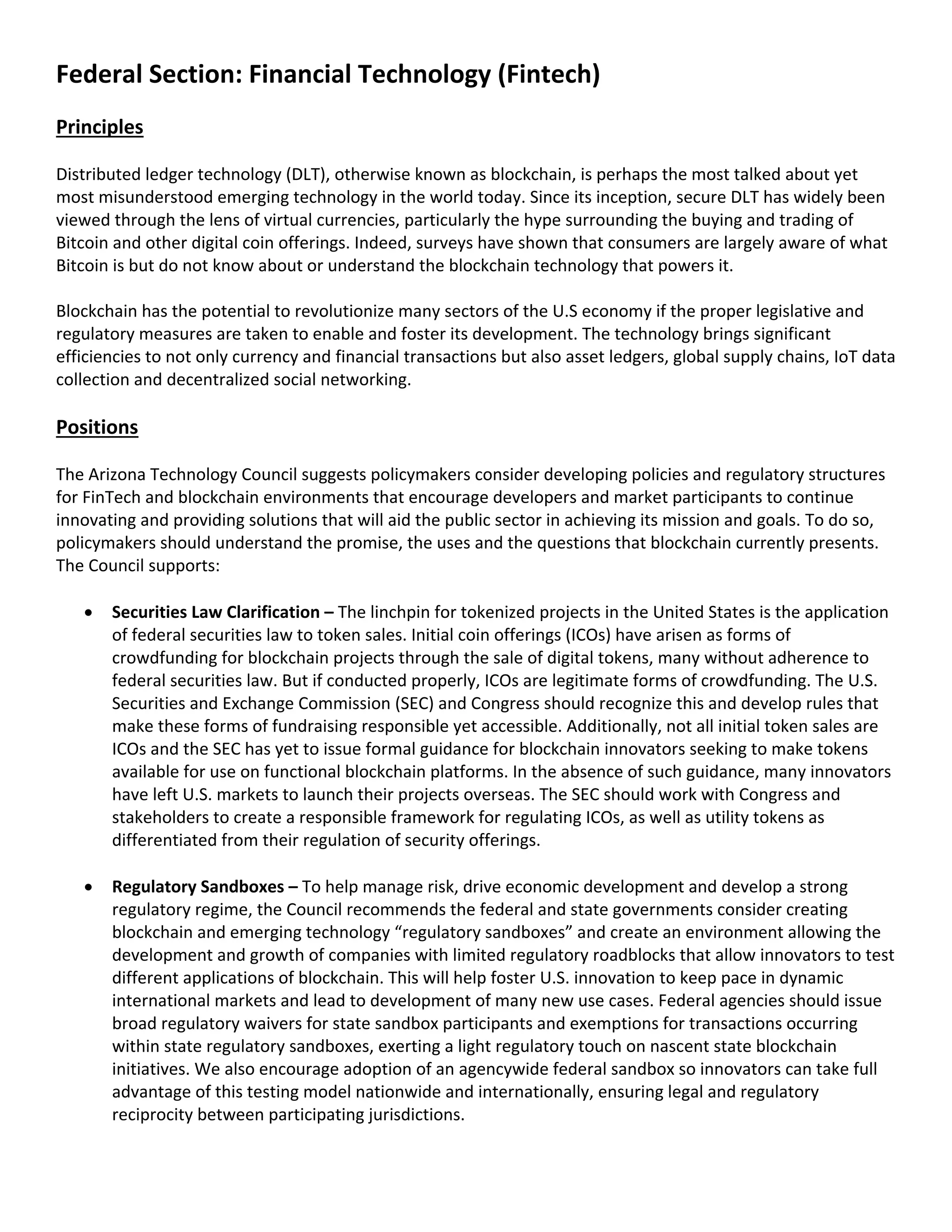 Federal Section: Financial Technology (Fintech)
Principles
Distributed ledger technology (DLT), otherwise known as blockchain, is perhaps the most talked about yet
most misunderstood emerging technology in the world today. Since its inception, secure DLT has widely been
viewed through the lens of virtual currencies, particularly the hype surrounding the buying and trading of
Bitcoin and other digital coin offerings. Indeed, surveys have shown that consumers are largely aware of what
Bitcoin is but do not know about or understand the blockchain technology that powers it.
Blockchain has the potential to revolutionize many sectors of the U.S economy if the proper legislative and
regulatory measures are taken to enable and foster its development. The technology brings significant
efficiencies to not only currency and financial transactions but also asset ledgers, global supply chains, IoT data
collection and decentralized social networking.
Positions
The Arizona Technology Council suggests policymakers consider developing policies and regulatory structures
for FinTech and blockchain environments that encourage developers and market participants to continue
innovating and providing solutions that will aid the public sector in achieving its mission and goals. To do so,
policymakers should understand the promise, the uses and the questions that blockchain currently presents.
The Council supports:
• Securities Law Clarification – The linchpin for tokenized projects in the United States is the application
of federal securities law to token sales. Initial coin offerings (ICOs) have arisen as forms of
crowdfunding for blockchain projects through the sale of digital tokens, many without adherence to
federal securities law. But if conducted properly, ICOs are legitimate forms of crowdfunding. The U.S.
Securities and Exchange Commission (SEC) and Congress should recognize this and develop rules that
make these forms of fundraising responsible yet accessible. Additionally, not all initial token sales are
ICOs and the SEC has yet to issue formal guidance for blockchain innovators seeking to make tokens
available for use on functional blockchain platforms. In the absence of such guidance, many innovators
have left U.S. markets to launch their projects overseas. The SEC should work with Congress and
stakeholders to create a responsible framework for regulating ICOs, as well as utility tokens as
differentiated from their regulation of security offerings.
• Regulatory Sandboxes – To help manage risk, drive economic development and develop a strong
regulatory regime, the Council recommends the federal and state governments consider creating
blockchain and emerging technology “regulatory sandboxes” and create an environment allowing the
development and growth of companies with limited regulatory roadblocks that allow innovators to test
different applications of blockchain. This will help foster U.S. innovation to keep pace in dynamic
international markets and lead to development of many new use cases. Federal agencies should issue
broad regulatory waivers for state sandbox participants and exemptions for transactions occurring
within state regulatory sandboxes, exerting a light regulatory touch on nascent state blockchain
initiatives. We also encourage adoption of an agencywide federal sandbox so innovators can take full
advantage of this testing model nationwide and internationally, ensuring legal and regulatory
reciprocity between participating jurisdictions.
 