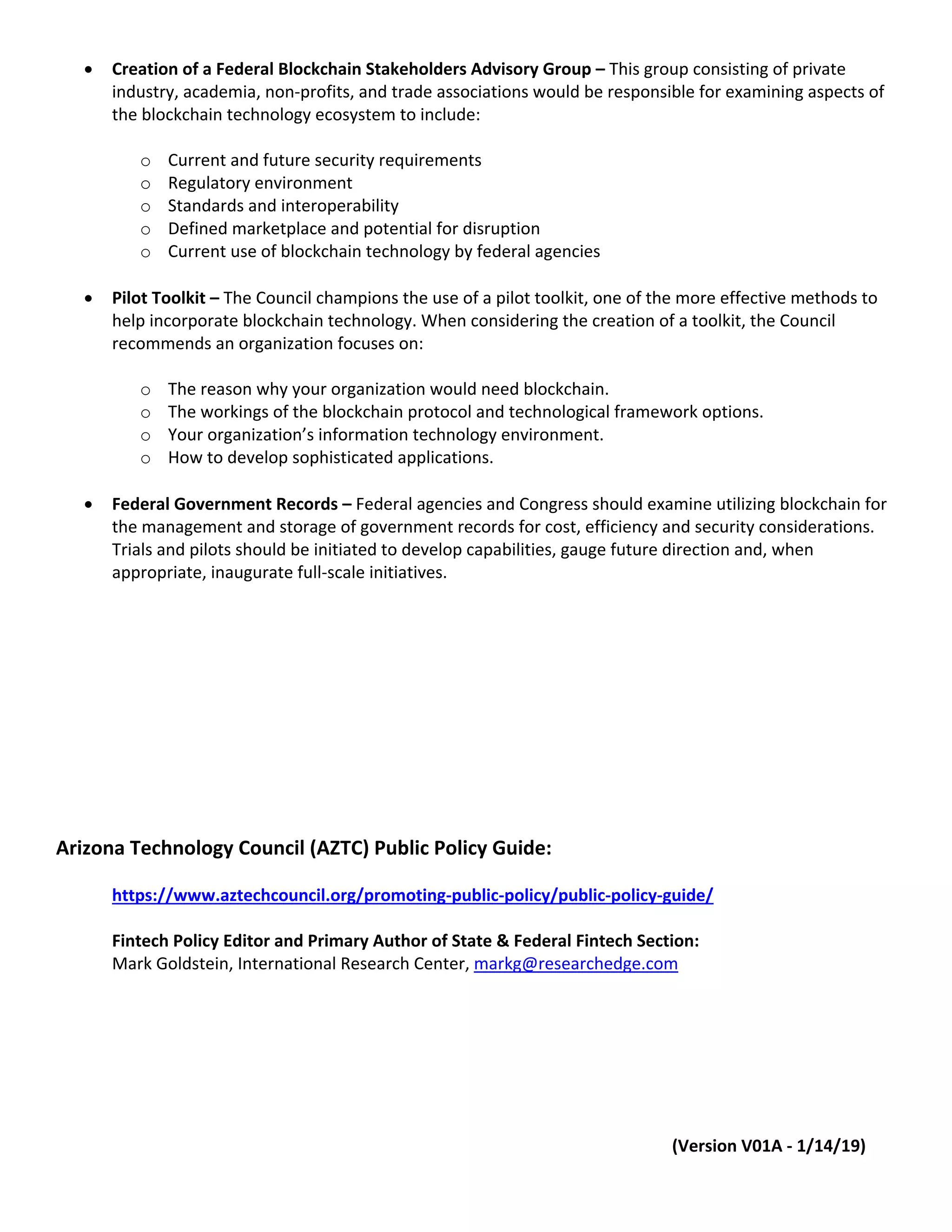 • Creation of a Federal Blockchain Stakeholders Advisory Group – This group consisting of private
industry, academia, non-profits, and trade associations would be responsible for examining aspects of
the blockchain technology ecosystem to include:
o Current and future security requirements
o Regulatory environment
o Standards and interoperability
o Defined marketplace and potential for disruption
o Current use of blockchain technology by federal agencies
• Pilot Toolkit – The Council champions the use of a pilot toolkit, one of the more effective methods to
help incorporate blockchain technology. When considering the creation of a toolkit, the Council
recommends an organization focuses on:
o The reason why your organization would need blockchain.
o The workings of the blockchain protocol and technological framework options.
o Your organization’s information technology environment.
o How to develop sophisticated applications.
• Federal Government Records – Federal agencies and Congress should examine utilizing blockchain for
the management and storage of government records for cost, efficiency and security considerations.
Trials and pilots should be initiated to develop capabilities, gauge future direction and, when
appropriate, inaugurate full-scale initiatives.
Arizona Technology Council (AZTC) Public Policy Guide:
https://www.aztechcouncil.org/promoting-public-policy/public-policy-guide/
Fintech Policy Editor and Primary Author of State & Federal Fintech Section:
Mark Goldstein, International Research Center, markg@researchedge.com
(Version V01A - 1/14/19)
 
