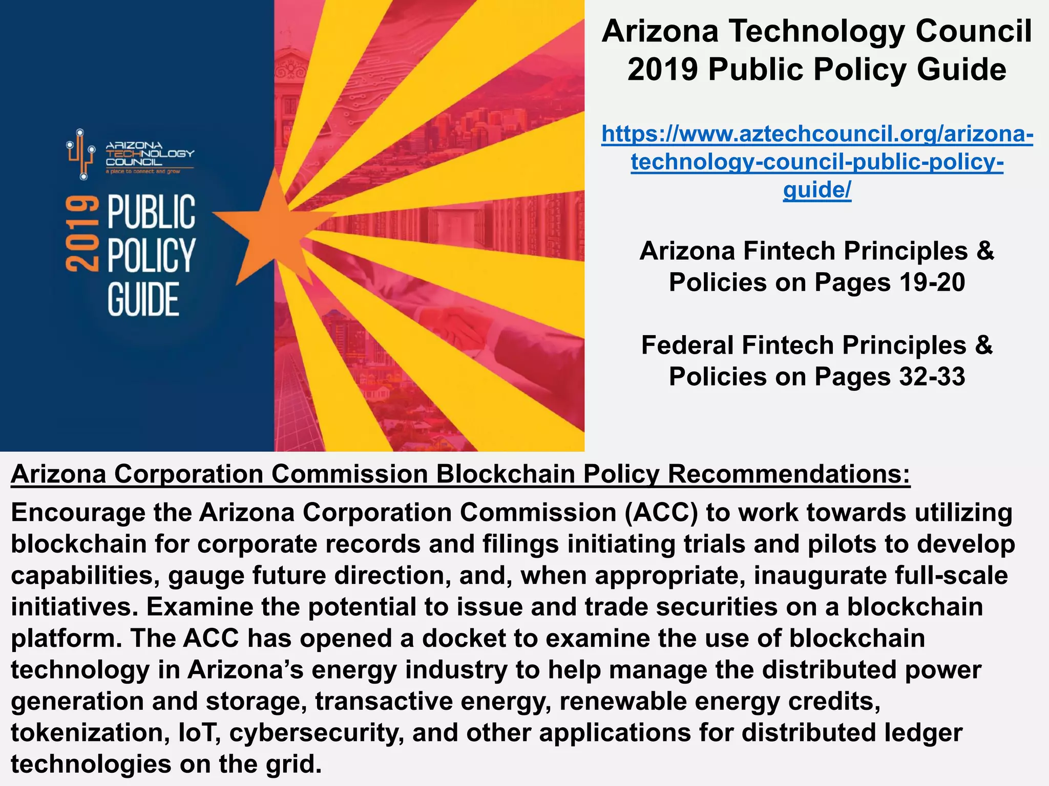 Arizona Corporation Commission Blockchain Policy Recommendations:
Encourage the Arizona Corporation Commission (ACC) to work towards utilizing
blockchain for corporate records and filings initiating trials and pilots to develop
capabilities, gauge future direction, and, when appropriate, inaugurate full-scale
initiatives. Examine the potential to issue and trade securities on a blockchain
platform. The ACC has opened a docket to examine the use of blockchain
technology in Arizona’s energy industry to help manage the distributed power
generation and storage, transactive energy, renewable energy credits,
tokenization, IoT, cybersecurity, and other applications for distributed ledger
technologies on the grid.
Arizona Technology Council
2019 Public Policy Guide
https://www.aztechcouncil.org/arizona-
technology-council-public-policy-
guide/
Arizona Fintech Principles &
Policies on Pages 19-20
Federal Fintech Principles &
Policies on Pages 32-33
 