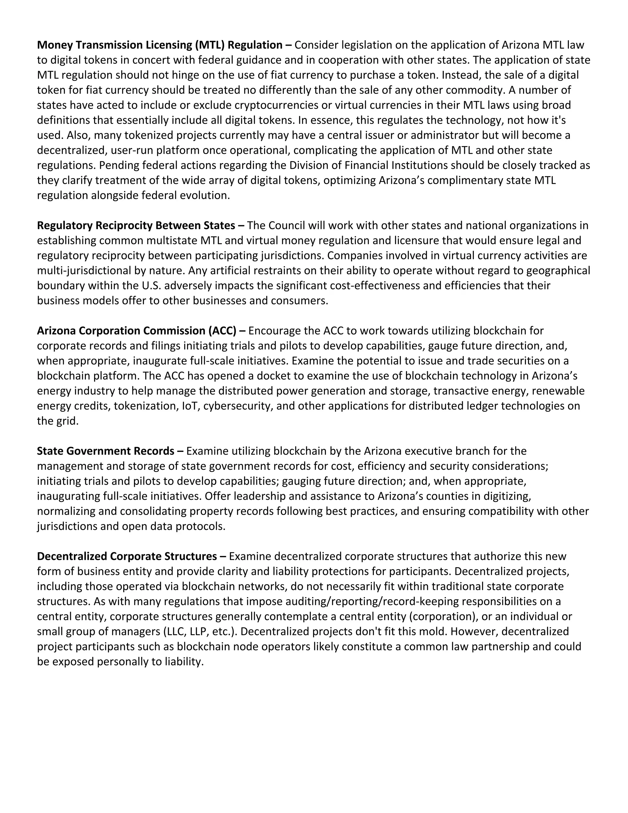 Money Transmission Licensing (MTL) Regulation – Consider legislation on the application of Arizona MTL law
to digital tokens in concert with federal guidance and in cooperation with other states. The application of state
MTL regulation should not hinge on the use of fiat currency to purchase a token. Instead, the sale of a digital
token for fiat currency should be treated no differently than the sale of any other commodity. A number of
states have acted to include or exclude cryptocurrencies or virtual currencies in their MTL laws using broad
definitions that essentially include all digital tokens. In essence, this regulates the technology, not how it's
used. Also, many tokenized projects currently may have a central issuer or administrator but will become a
decentralized, user-run platform once operational, complicating the application of MTL and other state
regulations. Pending federal actions regarding the Division of Financial Institutions should be closely tracked as
they clarify treatment of the wide array of digital tokens, optimizing Arizona’s complimentary state MTL
regulation alongside federal evolution.
Regulatory Reciprocity Between States – The Council will work with other states and national organizations in
establishing common multistate MTL and virtual money regulation and licensure that would ensure legal and
regulatory reciprocity between participating jurisdictions. Companies involved in virtual currency activities are
multi-jurisdictional by nature. Any artificial restraints on their ability to operate without regard to geographical
boundary within the U.S. adversely impacts the significant cost-effectiveness and efficiencies that their
business models offer to other businesses and consumers.
Arizona Corporation Commission (ACC) – Encourage the ACC to work towards utilizing blockchain for
corporate records and filings initiating trials and pilots to develop capabilities, gauge future direction, and,
when appropriate, inaugurate full-scale initiatives. Examine the potential to issue and trade securities on a
blockchain platform. The ACC has opened a docket to examine the use of blockchain technology in Arizona’s
energy industry to help manage the distributed power generation and storage, transactive energy, renewable
energy credits, tokenization, IoT, cybersecurity, and other applications for distributed ledger technologies on
the grid.
State Government Records – Examine utilizing blockchain by the Arizona executive branch for the
management and storage of state government records for cost, efficiency and security considerations;
initiating trials and pilots to develop capabilities; gauging future direction; and, when appropriate,
inaugurating full-scale initiatives. Offer leadership and assistance to Arizona’s counties in digitizing,
normalizing and consolidating property records following best practices, and ensuring compatibility with other
jurisdictions and open data protocols.
Decentralized Corporate Structures – Examine decentralized corporate structures that authorize this new
form of business entity and provide clarity and liability protections for participants. Decentralized projects,
including those operated via blockchain networks, do not necessarily fit within traditional state corporate
structures. As with many regulations that impose auditing/reporting/record-keeping responsibilities on a
central entity, corporate structures generally contemplate a central entity (corporation), or an individual or
small group of managers (LLC, LLP, etc.). Decentralized projects don't fit this mold. However, decentralized
project participants such as blockchain node operators likely constitute a common law partnership and could
be exposed personally to liability.
 