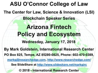 By Mark Goldstein, International Research Center
PO Box 825, Tempe, AZ 85280-0825, Phone: 602-470-0389,
markg@researchedge.com, http://www.researchedge.com/
See SlideShare at http://www.slideshare.net/markgirc
© 2018 - International Research Center
Arizona Chapter
ASU O’Connor College of Law
The Center for Law, Science & Innovation (LSI)
Blockchain Speaker Series
Arizona Fintech
Policy and Ecosystem
Wednesday, January 17, 2018
 