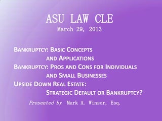 ASU LAW CLE
              March 29, 2013


BANKRUPTCY: BASIC CONCEPTS
          AND APPLICATIONS
BANKRUPTCY: PROS AND CONS FOR INDIVIDUALS
          AND SMALL BUSINESSES
UPSIDE DOWN REAL ESTATE:
          STRATEGIC DEFAULT OR BANKRUPTCY?
    Presented by Mark A. Winsor, Esq.
 