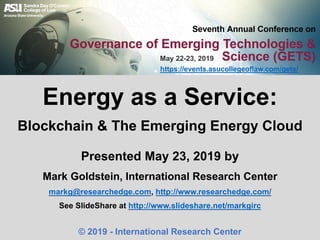 Presented May 23, 2019 by
Mark Goldstein, International Research Center
markg@researchedge.com, http://www.researchedge.com/
See SlideShare at http://www.slideshare.net/markgirc
© 2019 - International Research Center
Energy as a Service:
Blockchain & The Emerging Energy Cloud
https://events.asucollegeoflaw.com/gets/
May 22-23, 2019
 