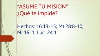 “ASUME TU MISION”
¿Qué te impide?
Hechos: 16:13-15; Mt.28:8-10;
Mr.16: 1; Luc. 24:1
 