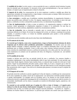 El estallido de la crisis: la crisis ocurre y crea un período de caos y confusión inicial mientras la gente
trata de entender qué está pasando. Es necesario evitar actuar precipitadamente y hay que tomarse el
tiempo y el espacio que se requieran para evaluar la situación.
El impacto de la crisis: las consecuencias de la crisis empiezan a sentirse a medida que afecta las
operaciones normales de la organización y exige tiempo y recursos para su manejo. Debe convocarse el
equipo de manejo de crisis y activarse el plan.
La fase estratégica: a medida que el problema continúa desarrollándose, la organización formula y
asume una política para enfrentar la crisis. En algunas organizaciones, la estrategia es poco más que
pánico y confusión, en otras se desarrolla un plan de crisis y se determinan las prioridades.
La fase de implementación: el plan se pone en práctica y la organización empieza a realizar las
acciones vitales apropiadas (o simplemente empeoran el pánico y la confusión). En esta fase es
importante la revisión continua, adaptándose cuando las circunstancias cambien.
La fase de evaluación: ésta se descuida a menudo, pero es crucial para el mejor manejo de las
cuestiones difíciles en el futuro. Se revisan los orígenes de la crisis, se valoran y examinan las acciones
tomadas, se actualiza el plan y se toman las medidas apropiadas para ayudar a evitar problemas
similares en el futuro.
La próxima sección considera cada una de estas fases más detalladamente.
4.1 El contexto de la crisis
Es esencial que la Iglesia, como otras organizaciones, tenga en funcionamiento sistemas de alerta
temprana que la alerten sobre problemas potenciales o incipientes. En muchos casos las crisis
podían haberse mitigado o haberse enfrentado mejor si se hubiera informado antes a los jefes sobre
problemas que se estaban incubando. Como se dijo antes, tales sistemas incluyen procesos formales
como sistemas de contabilidad correctos y políticas de protección a los niños, pero las vías informales,
como mantenerse en contacto con las opiniones del clero, los feligreses, el personal, etc. son también
importantes.
4.2 El estallido de la crisis
Cuando se declara una crisis hay un período inicial de caos y confusión. Los rumores tienden a
extenderse rápidamente y hay mucha incertidumbre sobre lo que está ocurriendo. En este período, que
puede durar desde algunos minutos hasta muchas horas, es esencial tener un plan de crisis por el cual
guiarse. Seguir los procedimientos del plan ayuda a poner orden en el caos y asegurar que se den los
pasos correctos. Un piloto de aerolínea, por ejemplo, sabe qué debe hacerse en una emergencia porque
hay un protocolo claro a seguir. Una crisis no es momento para ponerse a inventar un nuevo conjunto de
procedimientos.
4.3 El impacto de la crisis
El período inicial de confusión es pronto seguido por la fase de impacto, a medida que las consecuencias
de la crisis expanden sus ondas a través de la organización. Las operaciones normales pueden afectarse
o quedar interrumpidas. Un ejemplo sería un accidente serio a un alumno en una escuela donde la
conmoción inicial es seguida por la propagación de la información y los rumores por toda la escuela y la
comunidad, interfiriendo con las clases y causando un montón de dificultades legales, operativas y de
comunicación.
Es esencial en este período inicial que el equipo de crisis se tome el tiempo y el espacio para
enfocar la crisis de una forma relativamente tranquila. Por ejemplo, si un periodista afirma que un
sacerdote tiene un hijo, no tendría que haber ninguna reacción inmediata – ni positiva ni negativa -
mientras los hechos todavía se desconocen. La persona que enfrente este asunto tiene que tomarse el
 