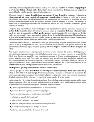 controlada, incluso aunque la situación esté todavía poco clara. El objetivo es no verse empujado por
la presión mediática a tomar malas decisiones y hacer comentarios o declaraciones que tengan que
ser modificadas o de las que haya que retractarse después.
Al mismo tiempo el equipo de crisis tiene que activar el plan de crisis y enfrentar realmente la
crisis como tal, así como conducir el proceso de comunicaciones. Esta es la razón por la que es
crucialmente importante que el equipo establezca prontamente sus prioridades y desarrolle un plan
estratégico tan rápidamente como sea posible. Ninguna de estas acciones es posible, sin embargo, a
menos que el equipo haya sido capaz de descubrir los hechos del caso y conozca claramente qué ha
ocurrido en realidad.
Una parte muy importante de la fase estratégica y de implementación de una crisis está copada por la
gestión de las comunicaciones. Como se ha indicado antes, la percepción de lo que está ocurriendo
puede ser más problemática y difícil que los propios acontecimientos. El equipo tiene que decidir
cuáles son los mensajes claves a comunicar, y cómo deben llegar al público adecuado. Mientras la crisis
se desarrolla la gestión de las relaciones con los medios se hace cada vez más importante. Los mensajes
transmitidos por los medios tienen que ser verídicos, considerados y creíbles.
En el transcurso de la crisis el plan inicial tendrá que ser revisado y adaptado a medida que más hechos
salen a la luz y la organización lidia con los intereses de los medios o las partes interesadas. Es
importante ser flexible y ágil y asegurar que hay un buen flujo de información hacia el equipo de
crisis.
Para muchas organizaciones será importante recurrir a ayudas externas. En términos de la Iglesia, es
importante que organizaciones mayores de la Iglesia, que tienen sus propios expertos (o acceso fácil a
ellos), sean fácilmente accesibles para otras instituciones de la Iglesia o relacionadas con la Iglesia
cuando las cosas vayan mal. Es por esto que es importante, por ejemplo, que las oficinas nacionales y
diocesanas de comunicación sean competentes en el manejo de crisis y que estén dispuestas y tengan la
capacidad para ofrecer ayuda y apoyo a otras instituciones de la Iglesia. Un examen más detallado de las
comunicaciones para crisis puede hallarse en la sección 5 más adelante.
4.6 Después de que ha pasado la crisis: reflexión y evaluación
Una vez que pase la crisis debe haber una investigación sobre el manejo de la crisis como tal y
sobre la situación de la cual surgió. Desafortunadamente, a menudo no se hace esta evaluación. Es
sorprendente, por ejemplo, cuánto tiempo tardó la Iglesia en diferentes países para acometer un examen
detallado y riguroso de los orígenes y el manejo de los escándalos de abuso sexual.
La investigación y la evaluación pueden tener lugar dentro de la propia institución, aunque en los casos
más graves es más eficaz que personas no directamente relacionadas con el problema sean las que hagan
la evaluación. Una investigación requiere considerar preguntas como:
• ¿Había algún sistema de alerta temprana en funcionamiento?
• ¿Cuándo debieron captarse las señales de peligro?
• ¿Fue la crisis causada por acción o por inactividad?
• ¿Cuándo se identificó el problema?
• ¿Qué se hizo? ¿Cuándo y por quién?
• ¿Qué tan bien funcionaron los sistemas de manejo de crisis?
• ¿Cómo funcionó el equipo de manejo de crisis?
• ¿Qué tan útil resultó el plan de manejo de crisis?
 