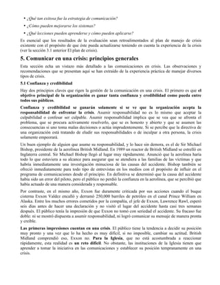 • ¿Qué tan exitosa fue la estrategia de comunicación?
• ¿Cómo pueden mejorarse los sistemas?
• ¿Qué lecciones pueden aprenderse y cómo pueden aplicarse?
Es esencial que los resultados de la evaluación sean retroalimentados al plan de manejo de crisis
existente con el propósito de que éste pueda actualizarse teniendo en cuenta la experiencia de la crisis
(ver la sección 3.1 anterior El plan de crisis).
5. Comunicar en una crisis: principios generales
Esta sección echa un vistazo más detallado a las comunicaciones en crisis. Las observaciones y
recomendaciones que se presentan aquí se han extraído de la experiencia práctica de manejar diversos
tipos de crisis.
5.1 Confianza y credibilidad
Hay dos principios claves que rigen la gestión de la comunicación en una crisis. El primero es que el
objetivo principal de la organización es ganar tanta confianza y credibilidad como pueda entre
todos sus públicos.
Confianza y credibilidad se ganarán solamente si se ve que la organización acepta la
responsabilidad de enfrentar la crisis. Asumir responsabilidad no es lo mismo que aceptar la
culpabilidad o confesar ser culpable. Asumir responsabilidad implica que se vea que se afronta el
problema, que se procura activamente resolverlo, que se es honesto y abierto y que se asumen las
consecuencias si uno toma malas decisiones o actúa imprudentemente. Si se percibe que la directiva de
una organización está tratando de eludir sus responsabilidades o de inculpar a otra persona, la crisis
solamente empeorará.
Un buen ejemplo de alguien que asume su responsabilidad, y lo hace sin demora, es el de Sir Michael
Bishop, presidente de la aerolínea British Midland. En 1989 un reactor de British Midland se estrelló en
Inglaterra central. Sir Michael Bishop llegó al lugar muy rápidamente. Anunció que la aerolínea haría
todo lo que estuviera a su alcance para asegurar que se atendiera a las familias de las víctimas y que
habría inmediatamente una investigación minuciosa de las causas del accidente. Bishop también se
ofreció inmediatamente para todo tipo de entrevistas en los medios con el propósito de influir en el
programa de comunicaciones desde el principio. En definitiva se determinó que la causa del accidente
había sido un error del piloto, pero el público no perdió la confianza en la aerolínea, que se percibió que
había actuado de una manera considerada y responsable.
Por contraste, en el mismo año, Exxon fue duramente criticada por sus acciones cuando el buque
cisterna Exxon Valdez encalló y derramó 250,000 barriles de petróleo en el canal Prince William en
Alaska. Entre los muchos errores cometidos por la compañía, el jefe de Exxon, Lawrence Rawl, esperó
seis días antes de hacer una declaración y no visitó el lugar del accidente hasta casi tres semanas
después. El público tenía la impresión de que Exxon no tomó con seriedad el accidente. Su fracaso fue
doble: ni se mostró dispuesta a asumir responsabilidad, ni logró comunicar su mensaje de manera pronta
y creíble.
Las primeras impresiones cuentan en una crisis. El público tiene la tendencia a decidir su posición
muy pronto y una vez que lo ha hecho es muy difícil, si no imposible, cambiar su actitud. British
Midland comprendió eso, Exxon no. Para la Iglesia, que no está acostumbrada a reaccionar
rápidamente, esta realidad es un reto difícil. No obstante, las instituciones de la Iglesia tienen que
aprender a tomar la iniciativa en las comunicaciones y establecer su posición tempranamente en una
crisis.
 