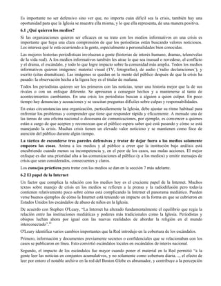 Es importante no ser defensivo sino ver que, no importa cuán difícil sea la crisis, también hay una
oportunidad para que la Iglesia se muestre ella misma, y lo que ella representa, de una manera positiva.
6.1 ¿Qué quieren los medios?
Si las organizaciones quieren ser eficaces en su trato con los medios informativos en una crisis es
importante que haya una clara comprensión de que los periodistas están buscando valores noticiosos.
Les interesa qué le está ocurriendo a la gente, especialmente a personalidades bien conocidas.
Las mejores historias periodísticas involucran a gente (historias de interés humano, dramas, telenovelas
de la vida real). A los medios informativos también les atrae lo que sea inusual o novedoso, el conflicto
y el drama, el escándalo, y todo lo que logre impacto sobre la comunidad más amplia. Todos los medios
informativos quieren imágenes: material visual (TV, fotografías), de audio (‘radio declaraciones’), y
escrito (citas dramáticas). Las imágenes se quedan en la mente del público después de que la crisis ha
pasado: la observación hecha a la ligera hoy es el titular de mañana.
Todos los periodistas quieren ser los primeros con las noticias, tener una historia mejor que la de sus
rivales o con un enfoque diferente. Se apresuran a conseguir hechos y a mantenerse al tanto de
acontecimientos cambiantes. En una crisis los periodistas buscan a alguien a quien culpar. En poco
tiempo hay denuncias y acusaciones y se suscitan preguntas difíciles sobre culpas y responsabilidades.
En estas circunstancias una organización, particularmente la Iglesia, debe ajustar su ritmo habitual para
enfrentar los problemas y comprender que tiene que responder rápida y eficazmente. A menudo una de
las tareas de una oficina nacional o diocesana de comunicaciones, por ejemplo, es convencer a quienes
están a cargo de que acepten y reconozcan que el público espera saber qué está pasando y cómo se está
manejando la crisis. Muchas crisis tienen un elevado valor noticioso y se mantienen como foco de
atención del público durante algún tiempo.
La táctica de esconderse tras paredes defensivas y tratar de dejar fuera a los medios solamente
empeora las cosas. Anima a los medios y al público a creer que la institución bajo análisis está
encubriendo cuando menos su incompetencia y, en el peor de los casos, sus malas acciones. El mejor
enfoque es dar una prioridad alta a las comunicaciones al público (y a los medios) y emitir mensajes de
crisis que sean considerados, consecuentes y claros.
Los consejos prácticos para tratar con los medios se dan en la sección 7 más adelante.
6.2 El papel de la Internet
Un factor que complica la relación con los medios hoy es el creciente papel de la Internet. Muchos
textos sobre manejo de crisis en los medios se refieren a la prensa y la radiodifusión pero todavía
contienen relativamente poco sobre cómo está complicando la Internet el panorama mediático. Pueden
verse buenos ejemplos de cómo la Internet está teniendo un impacto en la forma en que se cubrieron en
Estados Unidos los escándalos de abuso de niños en la Iglesia.
De acuerdo con Stephen O'Leary, “La Internet ha alterado fundamentalmente el equilibrio que regía la
relación entre las instituciones mediáticas y poderes más tradicionales como la Iglesia. Periodistas y
obispos luchan ahora por igual con las nuevas realidades de abordar la religión en el mundo
interconectado”.iii
O'Leary identifica varios cambios importantes que la Red introdujo en la cobertura de los escándalos.
Primero, información y documentos previamente secretos o confidenciales que se relacionaban con los
casos se publicaron en línea. Esto convirtió escándalos locales en escándalos de interés nacional.
Segundo, el impacto de los escándalos fue mayor cuando poner el material en la Red permitió “a la
gente leer las noticias en conjuntos acumulativos, y no solamente como cobertura diaria…, el efecto de
leer por entero el notable archivo en la red del Boston Globe es abrumador, y contribuye a la percepción
 
