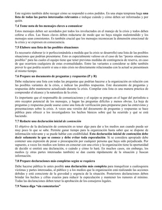 Este registro también debe recoger cómo se respondió a estos pedidos. En una etapa temprana haga una
lista de todas las partes interesadas relevantes e indique cuándo y cómo deben ser informadas y por
quién.
7.4 Tome nota de los mensajes claves a comunicar
Estos mensajes deben ser acordados por todos los involucrados en el manejo de la crisis y todos deben
ceñirse a ellos. Las frases claves deben redactarse de modo que no haya ningún malentendido y los
mensajes sean consistentes. Es también crucial que los mensajes reconozcan la dimensión emocional de
la crisis y se expresen en consecuencia.
7.5 Elabore una lista de las posibles situaciones
Es necesario elaborar (e ir perfeccionándola a medida que la crisis se desarrolle) una lista de las posibles
situaciones que podrían presentarse. Esto es especialmente valioso en el caso de las “peores situaciones
posibles” para las cuales el equipo tiene que tener previstas medidas de contingencia de reserva, en caso
de que ocurriera cualquiera de estas eventualidades. Entre las variantes a considerar se debe también
prever lo que podría ocurrir si una o más crisis no directamente relacionadas con la actual se presentasen
al mismo tiempo.
7.6 Prepare un documento de preguntas y respuestas (P y R)
Debe redactarse una lista con todas las preguntas que podrían hacerse a la organización en relación con
las posibles variantes de la crisis, e indicar las posibles respuestas. Este documento de preguntas y
respuestas debe mantenerse actualizado durante la crisis. Compilar esta lista es una manera práctica de
comprender el alcance y la naturaleza de la crisis.
Es importante que el responsable de comunicaciones y el equipo se pongan en el lugar del periodista u
otro receptor potencial de los mensajes, y hagan las preguntas difíciles y menos obvias. La hoja de
preguntas y respuestas puede usarse como una lista de verificación para prepararse para las entrevistas y
presentaciones sobre la crisis. A veces una versión del documento de preguntas y respuestas se hace
pública para ofrecer a los investigadores los hechos básicos sobre qué ha ocurrido y qué se está
haciendo.
7.7 Redacte una declaración inicial de contención
El objetivo de la declaración de contención es tener algo para dar a los medios aun cuando pueda ser
muy poco lo que se sabe. Permite ganar tiempo para la organización hasta saber que se dispone de
información relevante y se puede hablar con credibilidad. Esta declaración inicial de contención debe
decir solamente lo que se conoce y debe evitar toda especulación. Si se considera apropiado debe
contener una expresión de pesar o preocupación por cualquier persona que haya sido perjudicada. Por
supuesto, a veces los medios son lentos en conectar con una crisis y la organización tiene la oportunidad
de decidir si emitirá una declaración, o cuándo y cómo lo hará. En muchos casos, sin embargo, los
medios (y otras partes interesadas también) se dan cuenta rápidamente de la situación y buscan
información.
7.8 Prepare declaraciones más completas según se requiera
Debe hacerse pública lo antes posible una declaración más completa para tranquilizar a cualesquiera
víctimas y partes interesadas, al público y a los medios que la organización está realizando las acciones
debidas y está consciente de la gravedad y urgencia de la situación. Posteriores declaraciones deben
brindar los hechos y cifras exactos para reducir la especulación y mantener los rumores al mínimo.
Todas las declaraciones deben tener la aprobación de los consejeros legales.
7.9 Nunca diga “sin comentarios”
 