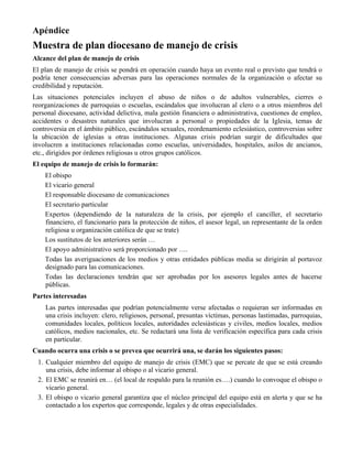 Apéndice
Muestra de plan diocesano de manejo de crisis
Alcance del plan de manejo de crisis
El plan de manejo de crisis se pondrá en operación cuando haya un evento real o previsto que tendrá o
podría tener consecuencias adversas para las operaciones normales de la organización o afectar su
credibilidad y reputación.
Las situaciones potenciales incluyen el abuso de niños o de adultos vulnerables, cierres o
reorganizaciones de parroquias o escuelas, escándalos que involucran al clero o a otros miembros del
personal diocesano, actividad delictiva, mala gestión financiera o administrativa, cuestiones de empleo,
accidentes o desastres naturales que involucran a personal o propiedades de la Iglesia, temas de
controversia en el ámbito público, escándalos sexuales, reordenamiento eclesiástico, controversias sobre
la ubicación de iglesias u otras instituciones. Algunas crisis podrían surgir de dificultades que
involucren a instituciones relacionadas como escuelas, universidades, hospitales, asilos de ancianos,
etc., dirigidos por órdenes religiosas u otros grupos católicos.
El equipo de manejo de crisis lo formarán:
El obispo
El vicario general
El responsable diocesano de comunicaciones
El secretario particular
Expertos (dependiendo de la naturaleza de la crisis, por ejemplo el canciller, el secretario
financiero, el funcionario para la protección de niños, el asesor legal, un representante de la orden
religiosa u organización católica de que se trate)
Los sustitutos de los anteriores serán …
El apoyo administrativo será proporcionado por ….
Todas las averiguaciones de los medios y otras entidades públicas media se dirigirán al portavoz
designado para las comunicaciones.
Todas las declaraciones tendrán que ser aprobadas por los asesores legales antes de hacerse
públicas.
Partes interesadas
Las partes interesadas que podrían potencialmente verse afectadas o requieran ser informadas en
una crisis incluyen: clero, religiosos, personal, presuntas víctimas, personas lastimadas, parroquias,
comunidades locales, políticos locales, autoridades eclesiásticas y civiles, medios locales, medios
católicos, medios nacionales, etc. Se redactará una lista de verificación específica para cada crisis
en particular.
Cuando ocurra una crisis o se prevea que ocurrirá una, se darán los siguientes pasos:
1. Cualquier miembro del equipo de manejo de crisis (EMC) que se percate de que se está creando
una crisis, debe informar al obispo o al vicario general.
2. El EMC se reunirá en… (el local de respaldo para la reunión es….) cuando lo convoque el obispo o
vicario general.
3. El obispo o vicario general garantiza que el núcleo principal del equipo está en alerta y que se ha
contactado a los expertos que corresponde, legales y de otras especialidades.
 