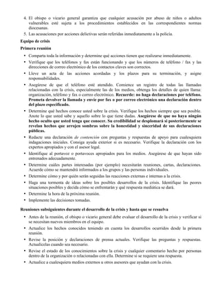 4. El obispo o vicario general garantiza que cualquier acusación por abuso de niños o adultos
vulnerables esté sujeta a los procedimientos establecidos en las correspondientes normas
diocesanas.
5. Las acusaciones por acciones delictivas serán referidas inmediatamente a la policía.
Equipo de crisis
Primera reunión
• Comparta toda la información y determine qué acciones tienen que realizarse inmediatamente.
• Verifique que los teléfonos y fax están funcionando y que los números de teléfono / fax y las
direcciones de correo electrónico de los contactos claves son correctos.
• Lleve un acta de las acciones acordadas y los plazos para su terminación, y asigne
responsabilidades.
• Asegúrese de que el teléfono esté atendido. Comience un registro de todas las llamadas
relacionadas con la crisis, especialmente las de los medios, obtenga los detalles de quien llama:
organización, teléfono y fax o correo electrónico. Recuerde: no haga declaraciones por teléfono.
Prometa devolver la llamada y envíe por fax o por correo electrónico una declaración dentro
del plazo especificado.
• Determine qué hechos conoce usted sobre la crisis. Verifique los hechos siempre que sea posible.
Anote lo que usted sabe y aquello sobre lo que tiene dudas. Asegúrese de que no haya ningún
hecho oculto que usted tenga que conocer. Su credibilidad se desplomará si posteriormente se
revelan hechos que arrojen sombras sobre la honestidad y sinceridad de sus declaraciones
públicas.
• Redacte una declaración de contención con preguntas y respuestas de apoyo para cualesquiera
indagaciones iniciales. Consiga ayuda exterior si es necesario. Verifique la declaración con los
expertos apropiados y con el asesor legal.
• Identifique al portavoz o portavoces apropiados para los medios. Asegúrese de que hayan sido
entrenados adecuadamente.
• Determine cuáles partes interesadas (por ejemplo) necesitarán reuniones, cartas, declaraciones.
Acuerde cómo se mantendrá informados a los grupos y las personas individuales.
• Determine cómo y por quién serán seguidas las reacciones externas e internas a la crisis.
• Haga una tormenta de ideas sobre los posibles desarrollos de la crisis. Identifique las peores
situaciones posibles y decida cómo se enfrentarán y qué respuesta mediática se dará.
• Determine la hora de la próxima reunión.
• Implemente las decisiones tomadas.
Reuniones subsiguientes durante el desarrollo de la crisis y hasta que se resuelva
• Antes de la reunión, el obispo o vicario general debe evaluar el desarrollo de la crisis y verificar si
se necesitan nuevos miembros en el equipo.
• Actualice los hechos conocidos teniendo en cuenta los desarrollos ocurridos desde la primera
reunión.
• Revise la posición y declaraciones de prensa actuales. Verifique las preguntas y respuestas.
Actualícelas cuando sea necesario.
• Revise el estado de los conocimientos sobre la crisis y cualquier comentario hecho por personas
dentro de la organización o relacionadas con ella. Determine si se requiere una respuesta.
• Actualice a cualesquiera medios externos u otros asesores que ayudan con la crisis.
 