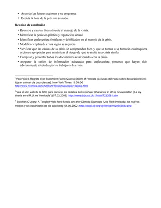 • Acuerde las futuras acciones y su programa.
• Decida la hora de la próxima reunión.
Reunión de conclusión
• Reunirse y evaluar formalmente el manejo de la crisis.
• Identificar la posición pública y reputación actual.
• Identificar cualesquiera fortalezas y debilidades en el manejo de la crisis.
• Modificar el plan de crisis según se requiera.
• Verificar que las causas de la crisis se comprenden bien y que se toman o se tomarán cualesquiera
acciones apropiadas para minimizar el riesgo de que se repita una crisis similar.
• Compilar y presentar todos los documentos relacionados con la crisis.
• Asegurar la sesión de información adecuada para cualesquiera personas que hayan sido
adversamente afectadas por su trabajo en la crisis.
	
  	
  	
  	
  	
  	
  	
  	
  	
  	
  	
  	
  	
  	
  	
  	
  	
  	
  	
  	
  	
  	
  	
  	
  	
  	
  	
  	
  	
  	
  	
  	
  	
  	
  	
  	
  	
  	
  	
  	
  	
  	
  	
  	
  	
  	
  	
  	
  	
  	
  	
  	
  	
  	
  	
  	
  	
  	
  	
  	
  	
  
i
	
  Vea Pope’s Regrets over Statement Fail to Quiet a Storm of Protests [Excusas del Papa sobre declaraciones no
logran calmar ola de protestas]. New York Times 19.09.06
http://www.nytimes.com/2006/09/19/world/europe/19pope.html 	
  
ii
	
  Vea el sitio web de la BBC para conocer los detalles del reportaje: Sharia law in UK is 'unavoidable' [La ley
sharia en el R.U. es 'inevitable'] (07.02.2008) http://news.bbc.co.uk/1/hi/uk/7232661.stm	
  
iii
	
  Stephen O'Leary: A Tangled Web: New Media and the Catholic Scandals [Una Red enredada: los nuevos
medios y los escándalos de los católicos] (08.06.2002) http://www.ojr.org/ojr/ethics/1028655580.php 	
  
 