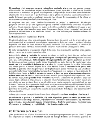 El manejo de crisis no es para encubrir escándalos o manipular a la prensa para tratar de exonerar
al inexcusable. No impedirá que surjan los problemas en primer lugar pero la planificación de crisis
debe reducir el número de los que en efecto aparecen y asegurará que estos últimos se resuelvan más
eficazmente. En un mundo en el que la reputación de la Iglesia está sometida a constante escrutinio y
puede declararse una crisis en cualquier momento, las oficinas de comunicación de la Iglesia se
encuentran a menudo aplicando técnicas de manejo de crisis.
El ideograma chino para “crisis” combina los caracteres de “peligro” y “oportunidad”. El principal
peligro en una crisis es que una organización pueda responder instintivamente asumiendo una actitud
defensiva. ¡Podría negarse a hablar a los medios o al público, ocultar la verdad (encubrir), decir lo que
no debe, tratar de echar las culpas sobre una o dos personas (buscar chivos expiatorios), subestimar el
problema o incluso acusar a los medios de crearlo! Una crisis mal manejada solamente reforzará la
cultura de la sospecha.
2.2 Errores comunes en el manejo de crisis
Un ejemplo clásico de cómo una crisis puede dispararse fuera de control y de los errores claves que
pueden contribuir a esta falta de control puede encontrarse en la forma en que el gobierno británico
respondió a un brote de fiebre aftosa en el ganado vacuno en 2002. Efectivamente, el titular en el
periódico Times decía “Brote de pánico convirtió una crisis en un desastre” (23 de julio de 2002).
El titular acompañaba la investigación oficial de la crisis. Esa investigación identificó ocho errores
claves - errores que se repiten en muchas crisis.
Primero hubo pánico y confusión. La toma de decisiones era caótica y había falta de confianza del
público. Segundo, había una falta de planificación para contingencias o previsión para una situación
como esa. En tercer lugar, no había ninguna estrategia acordada entre aquellos que tenían que tomar
las decisiones, así que perdieron mucho tiempo discutiendo qué debía hacerse. En cuarto lugar, hubo
demora en la transmisión de información crucial en las etapas tempranas de la crisis. Información
que habría ayudado a prevenir lo peor de la crisis. Quinto, estaba el síndrome de la guerra más
reciente; el gobierno estaba tan preocupado por la planificación contra otro brote de EEB (encefalitis
espongiforme bovina o “enfermedad de las vacas locas”) que prestó poca atención al riesgo potencial de
la fiebre aftosa. Sexto, se falló al no tener en cuenta, ni hacerlas notar a las personas adecuadas,
señales tempranas de alerta – tanto como 8 meses antes de que se diagnosticaran los primeros casos.
En séptimo lugar, había pérdida de la confianza del público. El ministro del gobierno a cargo del
asunto llegó a afirmar en televisión que la situación estaba “completamente bajo control” cuando era
muy obvio que esto era falso. Parecía que el gobierno no estaba asumiendo responsabilidad por sus
fracasos. Finalmente, los responsables simplemente no se percataron del alcance del impacto de la crisis
y fueron acusados de autocomplacencia. Estos errores podrían reproducirse en muchas crisis,
pensemos, por ejemplo, en las respuestas iniciales de las autoridades de la Iglesia a las denuncias sobre
el abuso de niños.
Así que, para expresar estos problemas de una forma más positiva, un buen manejo de crisis logrará:
(1) minimizar el pánico y la confusión, (2) tener disponibles planes de crisis, (3) desarrollar
rápidamente una estrategia aceptada, (4) tener buenos sistemas de comunicación, (5) estar listos
para problemas potencialmente nuevos, (6) tener sistemas de alerta temprana que funcionen bien,
(7) cimentar la confianza y la credibilidad y evitar la autocomplacencia.
(3) Prepararse para una crisis
¿Qué pueden hacer las oficinas de comunicación de la Iglesia para prepararse para las crisis? El paso
más importante es empezar a desarrollar un plan de manejo de crisis, un documento que trate de
 