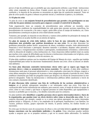 prever el tipo de problemas que es probable que una organización enfrente y que brinde instrucciones
sobre cómo responder de forma eficaz. Cuando ocurre una crisis hay un período inicial de caos y
confusión y la mayoría de las personas se encuentran en algún tipo de conmoción temporal. Tener un
plan de crisis ayuda a la gente a rebasar ese período inicial y a minimizar el pánico y la confusión.
3.1 El plan de crisis
Un plan de crisis es un conjunto formal de procedimientos que permite a los participantes en una
crisis dar los pasos mínimos necesarios para empezar a asumir el control de la situación.
Toda organización tiene un conjunto de procedimientos para enfrentar un incendio; estos
procedimientos establecen las responsabilidades de cada quien para ejecutar acciones específicas, los
procedimientos de evacuación y las rutas a seguir, quién debe avisar al cuerpo de bomberos, etc. Estos
procedimientos constituyen un plan de crisis relativamente sencillo.
Tomemos, por ejemplo, la situación en una diócesis y veamos cómo podrían los principios de manejo de
crisis convertirse en un plan factible en un entorno de Iglesia.
Un plan de manejo de crisis debe indicar, sobre la base de una valoración de riesgos, las
situaciones más probables que podrían desembocar en una crisis. En un plan diocesano los
problemas potenciales podían incluir: acusaciones de abuso, escándalos sexuales, mala administración
financiera a nivel diocesano o parroquial, desastres naturales o accidentes, disputas sobre personal o
empleo, cierres o reorganizaciones escolares o parroquiales, reordenamiento eclesiástico, controversias
sobre la ubicación de templos u otras instituciones etc. Estas situaciones deben también tener en cuenta
que muchas crisis surgen de dificultades que involucran a instituciones relacionadas con la Iglesia, como
escuelas, universidades, hospitales, asilos de ancianos, etc.
El plan debe establecer quiénes son los miembros del Equipo de Manejo de crisis - aquellos que tendrán
responsabilidad para tomar las decisiones fundamentales durante una crisis. (Esto se discute en detalle
más adelante).
Un buen plan diocesano contendrá instrucciones claras sobre qué se espera que hagan las
personas claves y cómo se acometerán las tareas esenciales. Por ejemplo, el plan debe establecer
orientaciones tanto para el personal administrativo y otros empleados como para los clérigos, respecto a
cómo deben manejarse las preguntas de la prensa u otras indagaciones durante el período de crisis. Debe
establecer claramente que todas las preguntas tienen que dirigirse a la oficina de comunicaciones (u otro
portavoz designado). Todas las declaraciones o informaciones públicas deben canalizarse a través de
este contacto claramente identificado.
El plan diocesano debe contener una lista de verificación de las acciones administrativas a
tomarse en el período subsiguiente inmediato a ser informados sobre una crisis. Esta lista de
verificación debe incluir información tan ordinaria, pero esencial, como: el modo de alertar al equipo de
crisis; cómo se van a reunir y qué hacer si algunas personas no están disponibles; qué equipamiento o
recursos es probable que se necesite, y los detalles esenciales para los contactos.
Un plan también debe identificar a aquellas personas claves (partes interesadas) dentro y fuera de
la organización, que puedan tener un efecto decisivo sobre cómo se desarrolla una crisis. En un
contexto diocesano, por ejemplo, cuando se va a cerrar una iglesia parroquial, las partes interesadas
podrían incluir a: feligreses, el clero y los empleados de la parroquia, benefactores y sus familias, los
vecinos, políticos locales, grupos especiales de interés, la prensa católica, los medios locales y/o
nacionales.
En crisis que involucran casos de acusaciones de abuso u otra actividad delictiva puede ser vital tener
buenas conexiones con las autoridades judiciales y la policía. Estas relaciones pueden también
ayudar a asegurar que no se propalen rumores y que no se causen daños adicionales. Es también
 