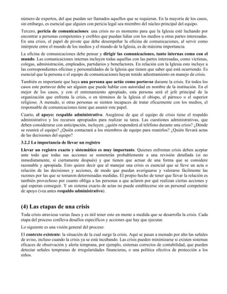 número de expertos, del que puedan ser llamados aquellos que se requieran. En la mayoría de los casos,
sin embargo, es esencial que alguien con pericia legal sea miembro del núcleo principal del equipo.
Tercero, pericia de comunicaciones: una crisis no es momento para que la Iglesia esté luchando por
encontrar a personas competentes y creíbles que puedan lidiar con los medios u otras partes interesadas.
En una crisis, el papel de pivote que debe desempeñar la oficina de comunicaciones, al servir como
intérprete entre el mundo de los medios y el mundo de la Iglesia, es de máxima importancia.
La oficina de comunicaciones debe pensar y dirigir las comunicaciones, tanto internas como con el
mundo. Las comunicaciones internas incluyen todas aquellas con las partes interesadas, como víctimas,
colegas, administración, empleados, partidarios y benefactores. En relación con la Iglesia esto incluye a
las correspondientes oficinas y personalidades de la Iglesia que tienen que saber qué está ocurriendo. Es
esencial que la persona o el equipo de comunicaciones hayan tenido adiestramiento en manejo de crisis.
También es importante que haya una persona que actúe como portavoz durante la crisis. En todos los
casos este portavoz debe ser alguien que puede hablar con autoridad en nombre de la institución. En el
mejor de los casos, y con el entrenamiento apropiado, esta persona será el jefe principal de la
organización que enfrenta la crisis, o en términos de la Iglesia el obispo, el párroco o el superior
religioso. A menudo, si otras personas se sienten incapaces de tratar eficazmente con los medios, el
responsable de comunicaciones tiene que asumir este papel.
Cuarto, el apoyo: respaldo administrativo. Asegúrese de que el equipo de crisis tiene el respaldo
administrativo y los recursos apropiados para realizar su tarea. Las cuestiones administrativas, que
deben considerarse con anticipación, incluyen: ¿quién responderá al teléfono durante una crisis? ¿Dónde
se reunirá el equipo? ¿Quién contactará a los miembros de equipo para reunirlos? ¿Quién llevará actas
de las decisiones del equipo?
3.2.2 La importancia de llevar un registro
Llevar un registro exacto y sistemático es muy importante. Quienes enfrentan crisis deben aceptar
ante todo que todas sus acciones se someterán probablemente a una revisión detallada (si no
inmediatamente, sí ciertamente después) y que tienen que actuar de una forma que se considere
razonable y apropiada. Esto quiere decir que al manejar una crisis es esencial que se lleve un acta o
relación de las decisiones y acciones, de modo que puedan averiguarse y valorarse fácilmente las
razones por las que se tomaron determinadas medidas. El propio hecho de tener que llevar la relación es
también provechoso por cuanto obliga a las personas a que aclaren por qué realizan ciertas acciones y
qué esperan conseguir. Y un sistema exacto de actas no puede establecerse sin un personal competente
de apoyo (vea antes respaldo administrativo).
(4) Las etapas de una crisis
Toda crisis atraviesa varias fases y es útil tener esto en mente a medida que se desarrolla la crisis. Cada
etapa del proceso conlleva desafíos específicos y acciones que hay que ejecutar.
Lo siguiente es una visión general del proceso:
El contexto existente: la situación de la cual surge la crisis. Aquí se pasan a menudo por alto las señales
de aviso, incluso cuando la crisis ya se está incubando. Las crisis pueden minimizarse si existen sistemas
eficaces de observación y alerta temprana, por ejemplo, sistemas correctos de contabilidad, que pueden
detectar señales tempranas de irregularidades financieras, o una política efectiva de protección a los
niños.
 