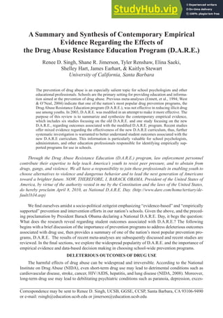 89
A Summary and Synthesis of Contemporary Empirical
Evidence Regarding the Effects of
the Drug Abuse Resistance Education Program (D.A.R.E.)
Renee D. Singh, Shane R. Jimerson, Tyler Renshaw, Elina Saeki,
Shelley Hart, James Earhart, & Kaitlyn Stewart
University of California, Santa Barbara
The prevention of drug abuse is an especially salient topic for school psychologists and other
educational professionals. Schools are the primary setting for providing education and informa-
tion aimed at the prevention of drug abuse. Previous meta-analyses (Ennett, et al., 1994; West
& O’Neal, 2004) indicate that one of the nation’s most popular drug prevention programs, the
Drug Abuse Resistance Education program (D.A.R.E.), was not effective in reducing illicit drug
use among youths. In 2003, D.A.R.E. was modified in an attempt to make it more effective. The
purpose of this review is to summarize and synthesize the contemporary empirical evidence,
which includes six studies focusing on the old D.A.R.E. and one study focusing on the new
D.A.R.E., regarding outcomes associated with the modified D.A.R.E. program. Recent studies
offer mixed evidence regarding the effectiveness of the new D.A.R.E curriculum, thus, further
systematic investigation is warranted to better understand student outcomes associated with the
new D.A.R.E curriculum. This information is particularly valuable for school psychologists,
administrators, and other education professionals responsible for identifying empirically sup-
ported programs for use in schools.
Through the Drug Abuse Resistance Education (D.A.R.E.) program, law enforcement personnel
contribute their expertise to help teach America’s youth to resist peer pressure, and to abstain from
drugs, gangs, and violence. We all have a responsibility to join these professionals in enabling youth to
choose alternatives to violence and dangerous behavior and to lead the next generation of Americans
toward a brighter future. NOW, THEREFORE, I, BARACK OBAMA, President of the United States of
America, by virtue of the authority vested in me by the Constitution and the laws of the United States,
do hereby proclaim April 8, 2010, as National D.A.R.E. Day. (http://www.dare.com/home/tertiary/de-
fault1b34.asp)
We find ourselves amidst a socio-political zeitgeist emphasizing “evidence-based” and “empirically
supported” prevention and intervention efforts in our nation’s schools. Given the above, and the preced-
ing proclamation by President Barack Obama declaring a National D.A.R.E. Day, it begs the question:
What does the research reveal regarding student outcomes associated with D.A.R.E.? The following
begins with a brief discussion of the importance of prevention programs to address deleterious outcomes
associated with drug use, then provides a summary of one of the nation’s most popular prevention pro-
grams, D.A.R.E. The results of recent meta-analyses are subsequently discussed and recent studies are
reviewed. In the final sections, we explore the widespread popularity of D.A.R.E. and the importance of
empirical evidence and data-based decision making in choosing school-wide prevention programs.
DELETERIOUS OUTCOMES OF DRUG USE
The harmful effects of drug abuse can be widespread and irreversible. According to the National
Institute on Drug Abuse (NIDA), even short-term drug use may lead to detrimental conditions such as
cardiovascular disease, stroke, cancer, HIV/AIDS, hepatitis, and lung disease (NIDA, 2008). Moreover,
long-term drug use may lead to debilitating psychiatric conditions such as paranoia, depression, exces-
Correspondence may be sent to Renee D. Singh, UCSB, GGSE, CCSP, Santa Barbara, CA 93106-9490
or e-mail: rsingh@education.ucsb.edu or jimerson@education.ucsb.edu
 
