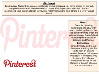 Pinterest Description:  Rather than content, bookmark or share  images  you come across on the web that you like and want to recommend to others. Follow people to see their pins and recommend your own in addition to viewing  recommendations from others in a lovely visual format. Uses:   Great for branding campaigns and SEO with each pin linking back to the site it came from to credit the original source. Colourful and vibrant representations of products and themes. Limitations:  When I initially tried to join there was a waiting list. An invite from an existing member however, eliminates this issue. A wonderful way to share, the only real limitation I can see for this platform is through abuse of it from spammers. 