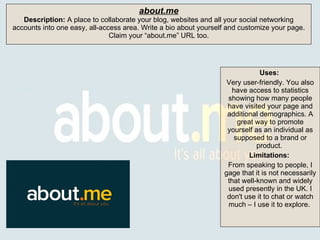 Uses:   Very user-friendly. You also have access to statistics showing how many people have visited your page and additional demographics. A great way to promote yourself as an individual as supposed to a brand or product.  Limitations:  From speaking to people, I gage that it is not necessarily that well-known and widely used presently in the UK. I don't use it to chat or watch much – I use it to explore.  about.me Description:  A place to collaborate your blog, websites and all your social networking accounts into one easy, all-access area. Write a bio about yourself and customize your page. Claim your “about.me” URL too. 