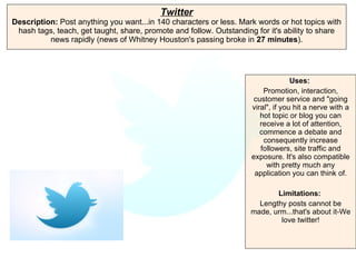 Twitter Description:  Post anything you want...in 140 characters or less. Mark words or hot topics with hash tags, teach, get taught, share, promote and follow. Outstanding for it's ability to share news rapidly (news of Whitney Houston's passing broke in  27 minutes ). Uses:   Promotion, interaction, customer service and "going viral", if you hit a nerve with a hot topic or blog you can receive a lot of attention, commence a debate and consequently increase followers, site traffic and exposure. It's also compatible with pretty much any application you can think of. Limitations:   Lengthy posts cannot be made, urm...that's about it-We love twitter! 