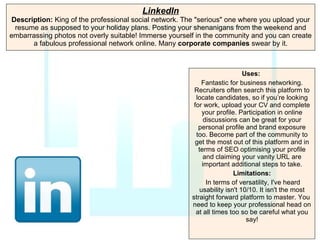 LinkedIn Description:  King of the professional social network. The "serious" one where you upload your resume as supposed to your holiday plans. Posting your shenanigans from the weekend and embarrassing photos not overly suitable! Immerse yourself in the community and you can create a fabulous professional network online. Many  corporate companies  swear by it. Uses:   Fantastic for business networking. Recruiters often search this platform to locate candidates, so if you’re looking for work, upload your CV and complete your profile. Participation in online discussions can be great for your personal profile and brand exposure too. Become part of the community to get the most out of this platform and in terms of SEO optimising your profile and claiming your vanity URL are important additional steps to take. Limitations: In terms of versatility, I've heard usability isn't 10/10. It isn't the most straight forward platform to master. You  need to keep your professional head on at all times too so be careful what you say! 