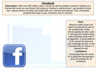 Facebook Description:  With over 800 million users...it's fair to call this platform popular! Update your friends with what you are doing, from going on holiday to eating dinner...yes people do post that. Upload photos and stay connected with your nearest and dearest. Fast, immensely powerful and easy to use. A primary way to connect. Uses:   Massive traffic driver and great for promotions (we’ve all received the invites…). Social signals are also used in ranking and I believe Bing uses Facebook likes within its algorithm. A great platform to be casual and transmit your message quickly, to lots of people with no stress in a relaxed format. Limitations: I personally feel this works for a particular demographic and isn't suitable for all industries. 