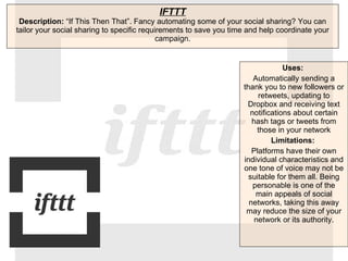 IFTTT Description:  “If This Then That”. Fancy automating some of your social sharing? You can tailor your social sharing to specific requirements to save you time and help coordinate your campaign. Uses:   Automatically sending a thank you to new followers or retweets, updating to Dropbox and receiving text notifications about certain hash tags or tweets from those in your network Limitations:  Platforms have their own individual characteristics and one tone of voice may not be suitable for them all. Being personable is one of the main appeals of social networks, taking this away may reduce the size of your network or its authority. 