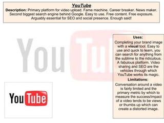 YouTube Description:  Primary platform for video upload. Fame machine. Career breaker. News maker. Second biggest search engine behind Google. Easy to use. Free content. Free exposure. Arguably essential for SEO and social presence. Enough said! Uses:   Completing your brand image with a  visual  tool. Easy to use and quick to learn, you can search for anything from the sublime to the ridiculous. A fabulous platform. Video sharing and SEO are the vehicles through which YouTube works its magic. Limitations:  Conversation around a video is fairly limited and the primary metric by which to measure the success/impact of a video tends to be views or thumbs up which can create a distorted image. 