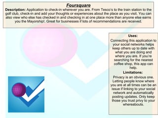 Foursquare Description:  Application to check-in wherever you are. From Tesco’s to the train station to the golf club, check-in and add your thoughts or experiences about the place as you visit. You can also view who else has checked in and checking in at one place more than anyone else earns you the Mayorship!. Great for businesses if lots of recommendations are received. Uses:   Connecting this application to your social networks helps keep others up to date with what you are doing and where you are. If you’re searching for the nearest coffee shop, this app can help. Limitations:  Privacy is an obvious one. Letting people know where you are at all times can be an issue if linking to your social network and automatically posting updates. Only keep those you trust privy to your whereabouts. 