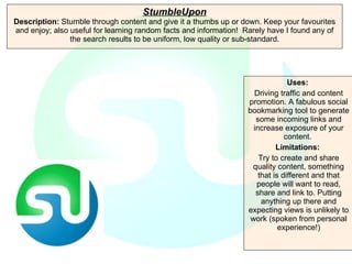 StumbleUpon Description:  Stumble through content and give it a thumbs up or down. Keep your favourites and enjoy; also useful for learning random facts and information!  Rarely have I found any of the search results to be uniform, low quality or sub-standard. Uses:   Driving traffic and content promotion. A fabulous social bookmarking tool to generate some incoming links and increase exposure of your content.  Limitations:  Try to create and share quality content, something that is different and that people will want to read, share and link to. Putting anything up there and expecting views is unlikely to work (spoken from personal experience!) 