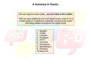 A Summary In Social… We can’t ignore social media… we can’t take it all in either. With so many platforms and such broad scope, read on for a simple guide to 10 platforms presently occupying the space and being utilised throughout the digital world: 1.  Google+ 2.  Twitter 3.  LinkedIn 4.  Facebook 5.  IFTTT 6.  YouTube 7.  Foursquare 8.  Stumbleupon 9.  Pinterest 10.About.me 