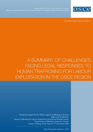 Organization for Security and Co-operation in Europe
Office of the Special Representative and Co-ordinator for Combating Trafficking in Human Beings




                                                                                        Occasional Paper Series Number 1




                   A SummAry of ChAllengeS
                  fACing legAl reSponSeS to
               humAn trAffiCking for lAbour
              exploitAtion in the oSCe region




                 Background paper for the Alliance against Trafficking in Persons
                                                          High-Level Conference
            Human Trafficking for Labour Exploitation/Forced and Bonded Labour
                                     Prosecution of Offenders, Justice for Victims
                             Vienna, Hofburg, Neuer Saal, 16–17 November 2006

                                                          Katy Thompson, Solicitor, LLM
 