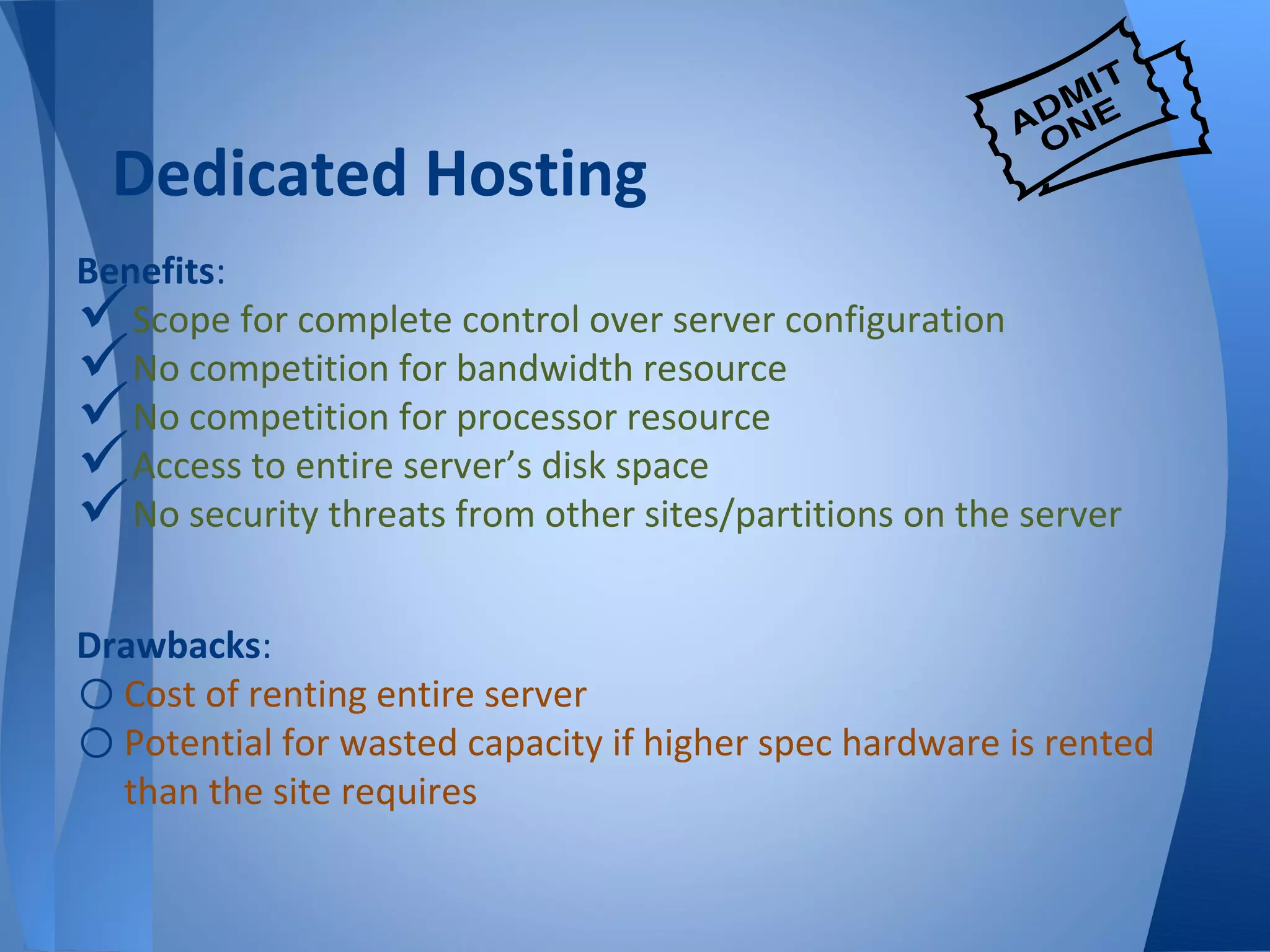 Dedicated Hosting
Benefits:
  Scope for complete control over server configuration
  No competition for bandwidth resource
  No competition for processor resource
  Access to entire server’s disk space
  No security threats from other sites/partitions on the server


Drawbacks:
o Cost of renting entire server
o Potential for wasted capacity if higher spec hardware is rented
  than the site requires
 