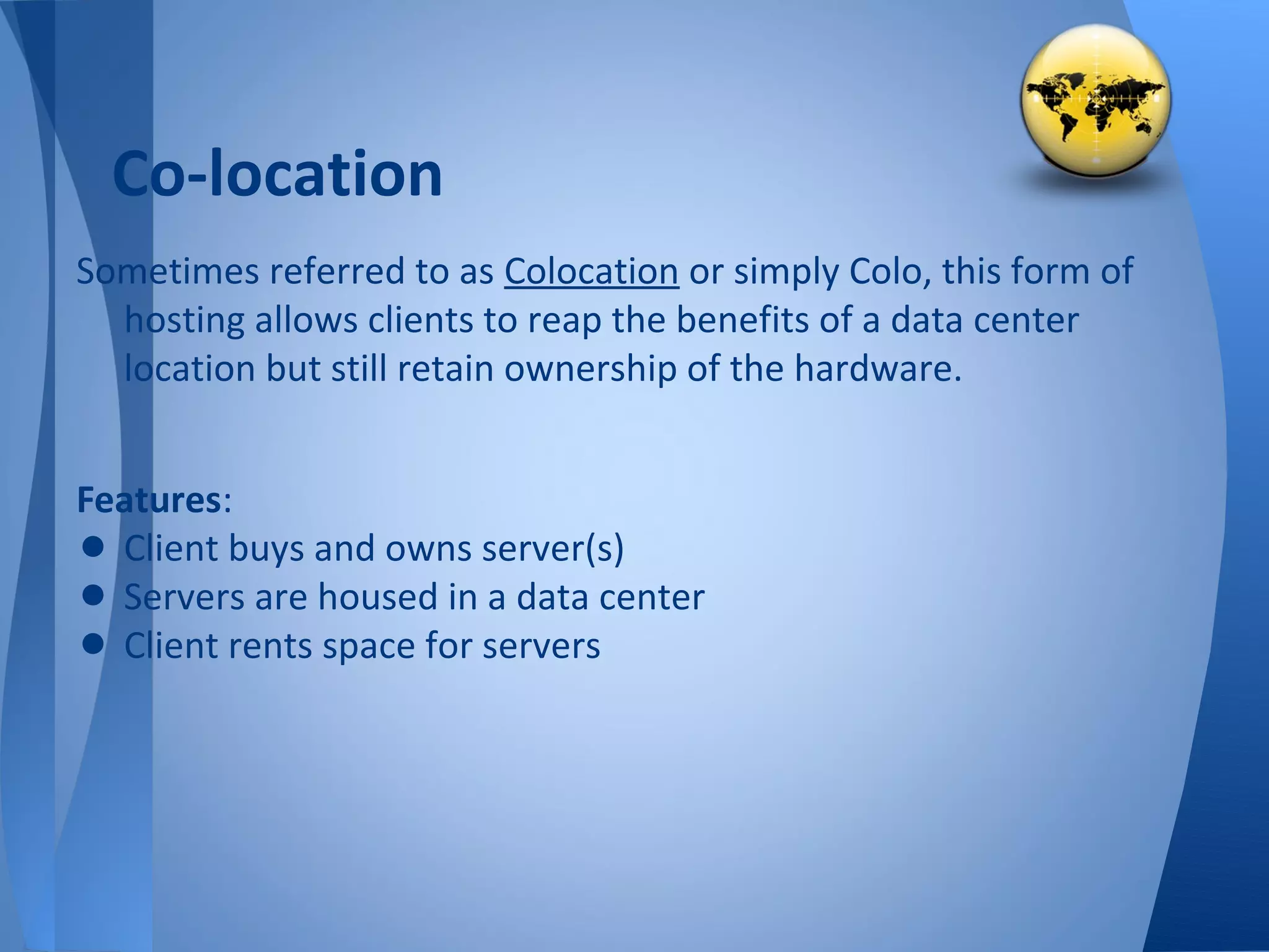 Co-location
Sometimes referred to as Colocation or simply Colo, this form of
  hosting allows clients to reap the benefits of a data center
  location but still retain ownership of the hardware.


Features:
• Client buys and owns server(s)
• Servers are housed in a data center
• Client rents space for servers
 