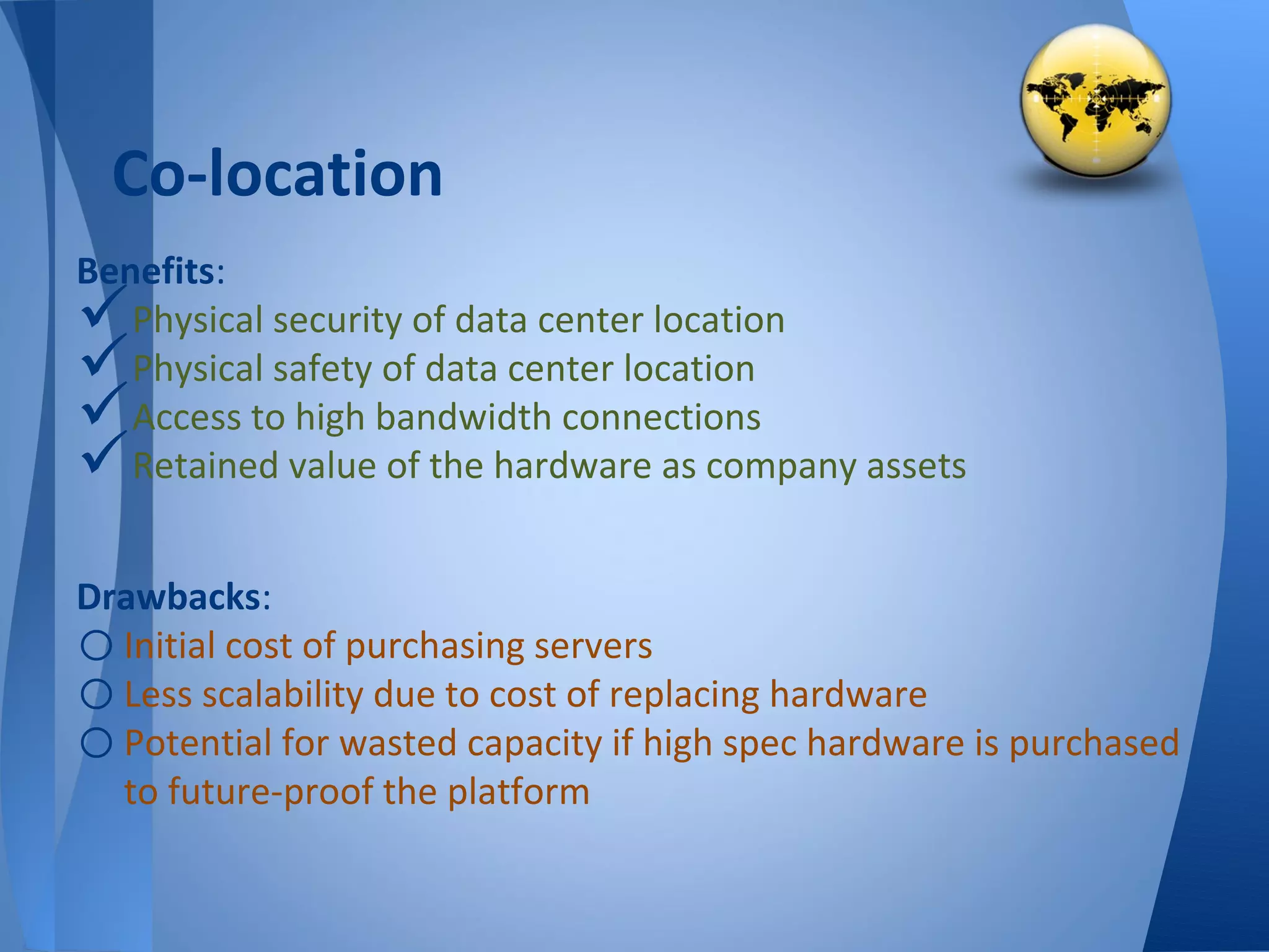 Co-location
Benefits:
  Physical security of data center location
  Physical safety of data center location
  Access to high bandwidth connections
  Retained value of the hardware as company assets


Drawbacks:
o Initial cost of purchasing servers
o Less scalability due to cost of replacing hardware
o Potential for wasted capacity if high spec hardware is purchased
  to future-proof the platform
 