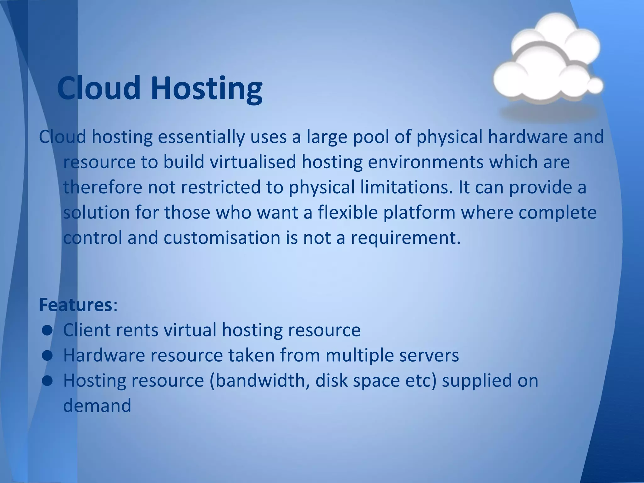 Cloud Hosting
Cloud hosting essentially uses a large pool of physical hardware and
   resource to build virtualised hosting environments which are
   therefore not restricted to physical limitations. It can provide a
   solution for those who want a flexible platform where complete
   control and customisation is not a requirement.


Features:
• Client rents virtual hosting resource
• Hardware resource taken from multiple servers
• Hosting resource (bandwidth, disk space etc) supplied on
  demand
 